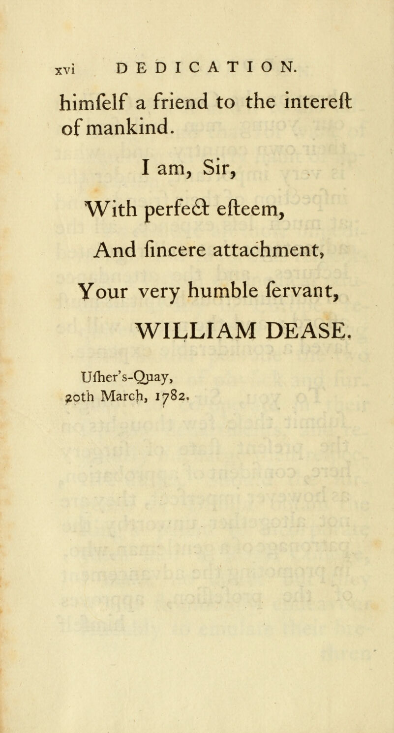 himfelf a friend to the intereft of mankind. I am, Sir, With perfect efteem, And fineere attachment, Your very humble fervant, WILLIAM DEASE. Ufher's-Qjiay, 20th March, 1782.