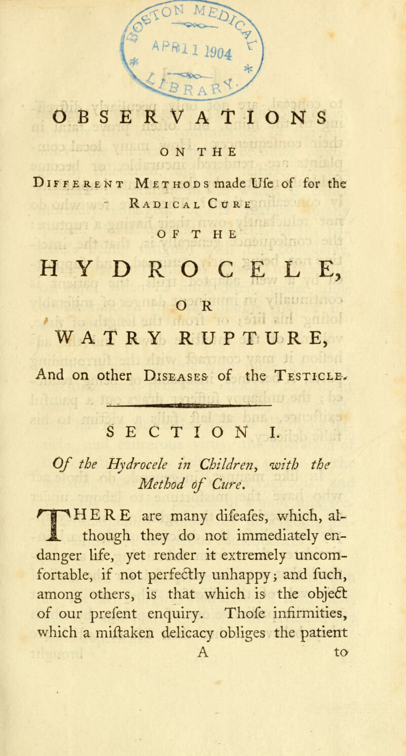 OBSERVATIONS O N T H E Different Methods made Ufe of for the Rad i c al Cijre O F T H E HYDROCELE, O R WATRY RUPTURE, And on other Diseases of the Testicle, SECTION I. Of the Hydrocele in Children^ with the Method of Cure, THERE are many difeafes, which, al- though they do not immediately en- danger life, yet render it extremely uncom- fortable, if not perfeftly unhappy; and fuch, among others, is that which is the objeft of our prefent enquiry. Thofe infirmities, which a miftaken delicacy obliges the patient A to