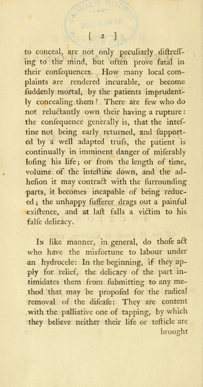 [ * ] to conceal, are not only peculiarly diftrefl- ing to the mind, but often prove fatal in. their confequences. How many local com- plaints are rendered incurable, or become fuddenly mortal, by the patients imprudent- ly concealing them ? There are few who do not reluctantly own their having a rupture: the confequence generally is, that the intef- tine not being early returned, and fupport- ed by a well adapted trufs, the patient is continually in imminent danger of miferably lofing his life > or from the length of time, volume of the inteftine down, and the ad- hefion it may contract with the furrounding parts, it becomes incapable of being reduc- ed ; the unhappy fufFerer drags out a painful exiftence, and at laft falls a viftim to his falfe delicacy. In like manner, in general, do thofe aft who have the misfortune to labour under an hydrocele: In the beginning, if they ap- ply for relief, the delicacy of the part in- timidates them from fubmitting to any me- thod that may be propofed for the radical removal of the difeafe: They are content with the palliative one of tapping, by which they believe neither their life or telticle are brought