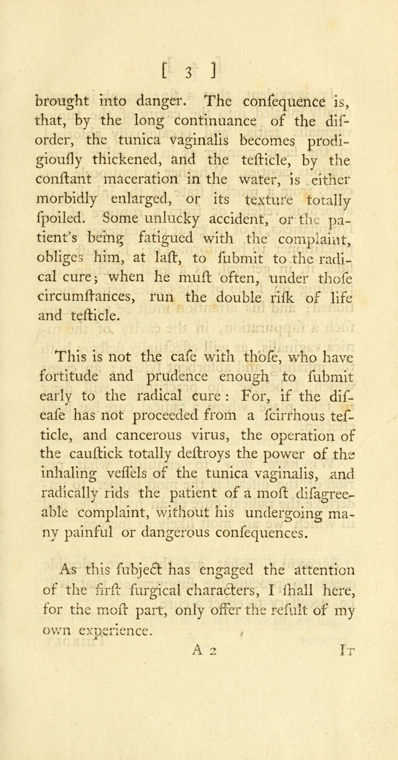 brought into danger. The confequenCe is, that, by the long continuance of the dif- order, the tunica vaginalis becomes prodi- gioufly thickened, and the tefticle, by the conftant maceration in the water, is either morbidly enlarged, or its texture totally fpoiled. Some unlucky accident, or the pa- tient's being fatigued with the complaint, obliges him, at laft, to fubmit to the radi- cal cure; when he muft often, under thofe circumftances, run the double rifk of life and tefticle* This is not the cafe with thofe, wrho have fortitude and prudence enough to fubmit early to the radical cure : For, if the dif- eafe has not proceeded from a fcirrhous tef- ticle, and cancerous virus, the operation of the cauftick totally deflroys the power of the inhaling veffels of the tunica vaginalis, and radically rids the patient of a mod difagree- able complaint, without his undergoing ma- ny painful or dangerous confequences. As this fubjeft has engaged the attention of the firft furgical characters, I fhall here, for the mofr part, only offer the refult of my own experience. » A 2 It