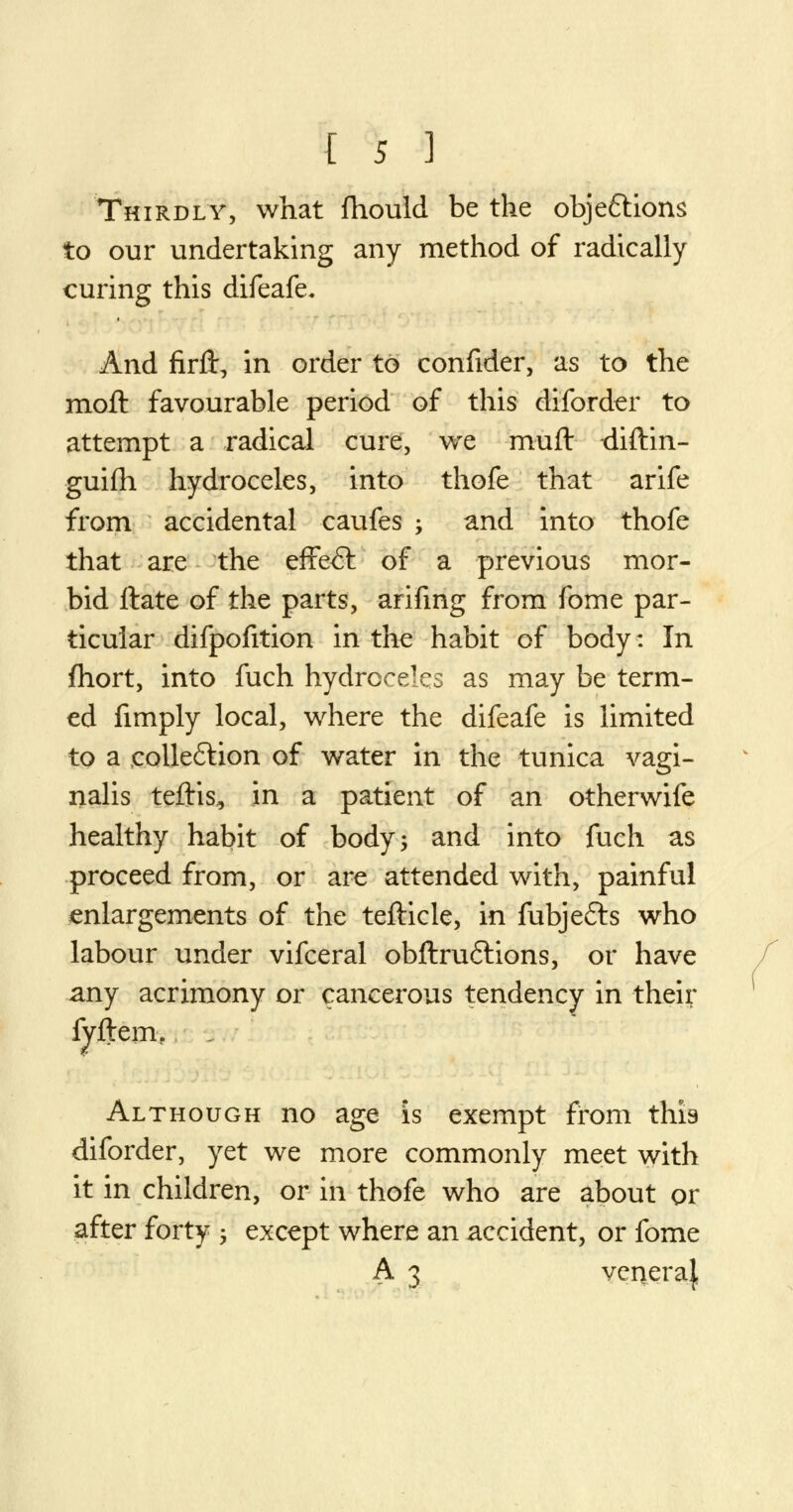 Thirdly, what fhould be the obje&ions to our undertaking any method of radically curing this difeafe. And firft, in order to confider, as to the moft favourable period of this diforder to attempt a radical cure, we muft diftin- guifh hydroceles, into thofe that arife from accidental caufes -y and into thofe that are the effect of a previous mor- bid ftate of the parts, arifing from fome par- ticular difpofition in the habit of body: In fhort, into fuch hydroceles as may be term- ed fimply local, where the difeafe is limited to a eolle&ion of water in the tunica vagi- nalis teftis, in a patient of an otherwife healthy habit of body; and into fuch as proceed from, or are attended with, painful enlargements of the tefticle, in fubjefts who labour under vifceral obftruftions, or have any acrimony or cancerous tendency in their fyftem.. Although no age is exempt from this diforder, yet we more commonly meet with it in children, or in thofe who are about or after forty -, except where an accident, or fome A 3 veqeraj,