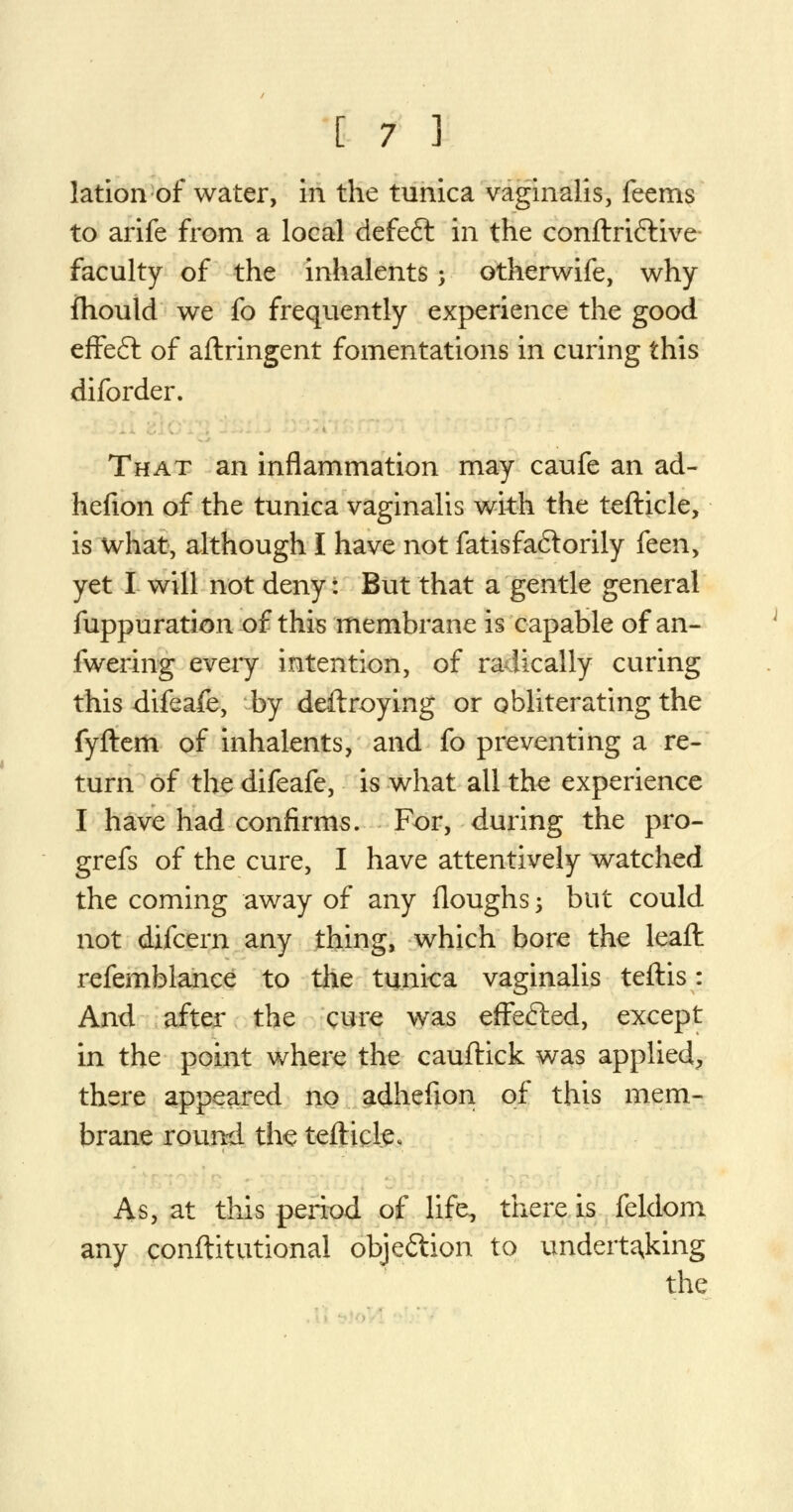 lation of water, in the tunica vaginalis, feems to arife from a local defeft in the conftri&ive faculty of the inhalents -, otherwife, why fhould we fo frequently experience the good effe£t of aftringent fomentations in curing this diforder. That an inflammation may caufe an ad- hefion of the tunica vaginalis with the tefticle, is what, although I have not fatisfa&orily kaay yet I will not deny: But that a gentle general fuppuration of this membrane is capable of an- fwering every intention, of radically curing this difeafe, by destroying or obliterating the fyftem of inhalents, and fo preventing a re- turn of the difeafe, is what all the experience I have had confirms. For, during the pro- grefs of the cure, I have attentively watched the coming away of any Houghs; but could not difcern any thing, which bore the leaft refemblance to the tunica vaginalis teftis: And after the cure was effefted, except in the point where the cauftick was applied, there appeared no adhefion of this mem- brane round the tefticle. As, at this period of life, there is feldom any conftitutional objection to undertaking the