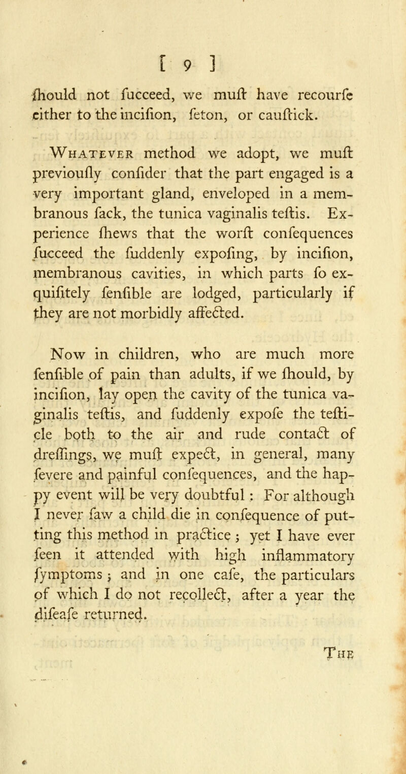 fhould not fucceed, we muft have reeourfe cither to the incifion, feton, or cauftick. Whatever method we adopt, we muft previoufly confider that the part engaged is a very important gland, enveloped in a mem- branous fack, the tunica vaginalis teftis. Ex- perience fhews that the worft confequences fucceed the fuddenly expofing, by incifion, membranous cavities, in which parts fo ex- quifitely fenfible are lodged, particularly if they are not morbidly affe&ed. Now in children, who are much more fenfible of pain than adults, if we fhould, by incifion, lay open the cavity of the tunica va- ginalis teftis, and fuddenly expofe the tefti- de both to the air and rude contaft of drefTmgs, we muft expeft, in general, many fevere and painful confequences, and the hap- py event will be very doubtful: For although I never faw a child die in confequence of put- ting this method in pra&ice ; yet I have ever feen it attended with high inflammatory jfymptorns -, and in one cafe, the particulars of which I do not recollect, after a year the difeafe returned.