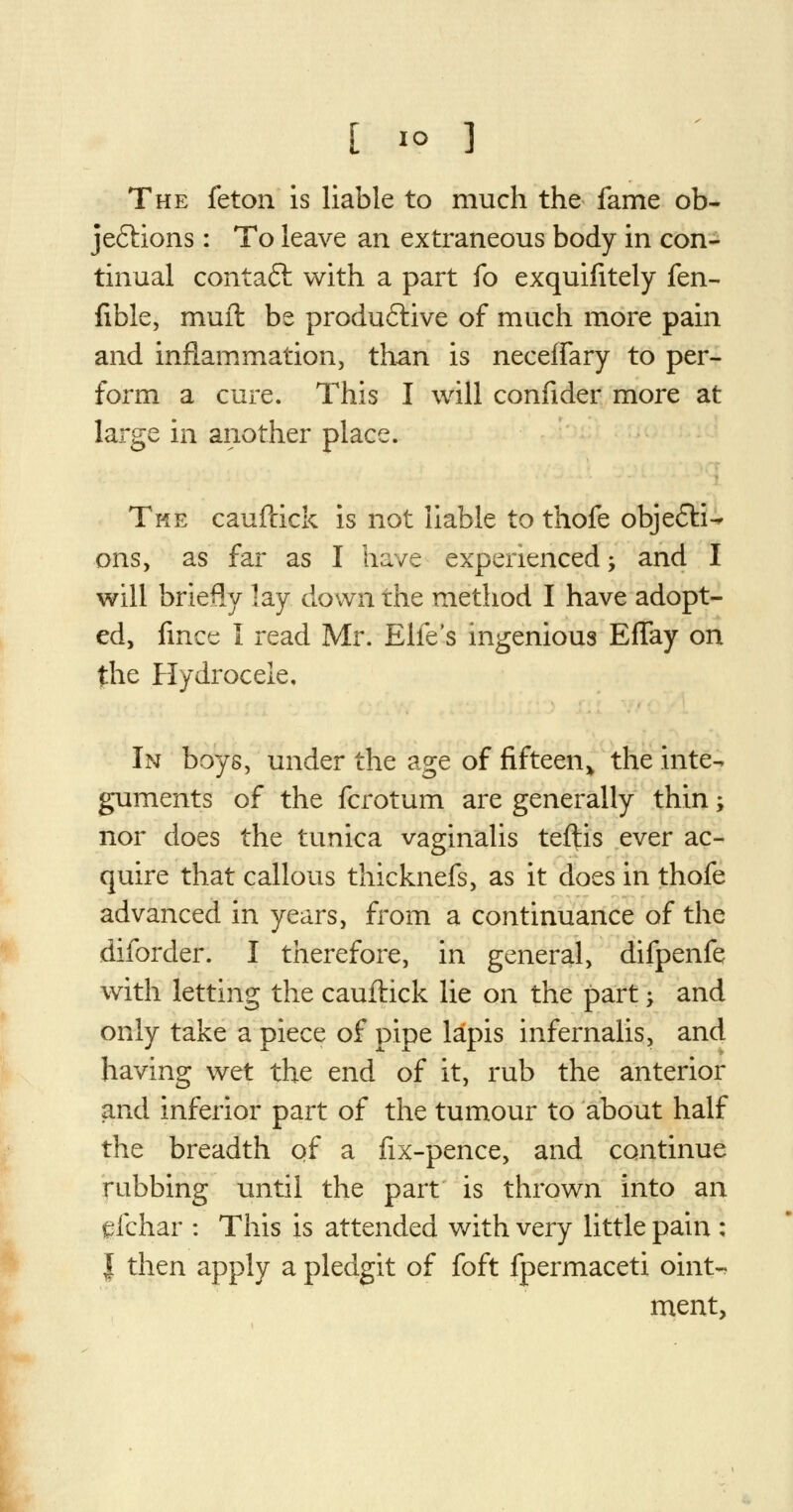 The feton is liable to much the fame ob- jections : To leave an extraneous body in con- tinual contaft with a part fo exquifitely fen- fible, muil be productive of much more pain and inflammation, than is neceffary to per- form a cure. This I will confider more at large in another place. The cauftick is not liable to thofe obje&i-^ ons, as far as I have experienced; and I will briefly 3ay down the method I have adopt- ed, fince I read Mr. Elfe's ingenious Effay on the Hydrocele. In boys, under the age of fifteen* the inte- guments of the fcrotum are generally thin; nor does the tunica vaginalis teftis ever ac- quire that callous thicknefs, as it does in thofe advanced in years, from a continuance of the diforder. I therefore, in general, difpenfe with letting the cauftick lie on the part -y and only take a piece of pipe lapis infernalis, and having wet the end of it, rub the anterior and inferior part of the tumour to about half the breadth of a fix-pence, and continue rubbing until the part is thrown into an gfchar : This is attended with very little pain : | then apply a pledgit of foft fpermaceti oint- ment,