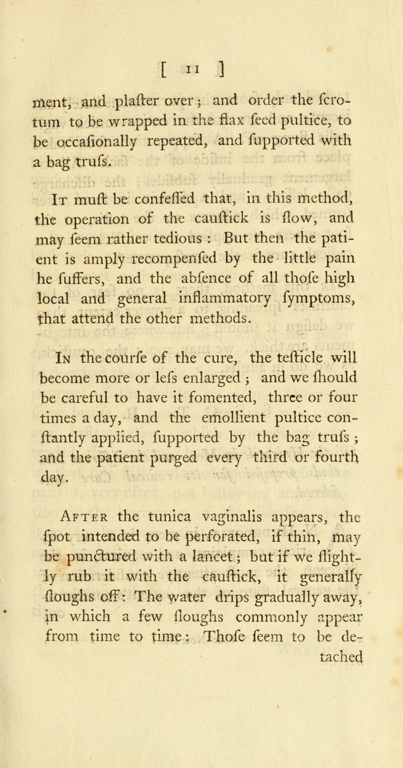 ment, and plafter over \ and order the fcro- turn to be wrapped in the flax feed pultice, to be occafionally repeated, and fupported with a bag truis. It muft be confeffed that, in this method, the operation of the cauftick is flow, and may feem rather tedious : But then the pati- ent is amply recompenfed by the little pain he fuffers, and the abfence of all thofe high local and general inflammatory fymptoms, that attend the other methods. In the courfe of the cure, the tefticle will become more or lefs enlarged ; and we fhould be careful to have it fomented, three or four times a day, and the emollient pultice con- stantly applied, fupported by the bag trufs ; and the patient purged every third or fourth day. After the tunica vaginalis appears, the fpot intended to be perforated, if thin, may be punctured with a lancet; but if we flight- ly rub it with the cauftick, it generally floughs off: The water drips gradually away, in which a few floughs commonly appear from time to time: Thofe feem to be de- tached