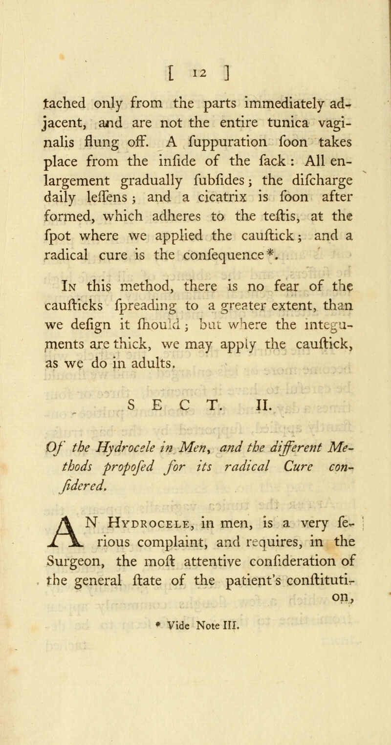 [ « ] tached only from the parts immediately ad- jacent, and are not the entire tunica vagi- nalis flung off. A fuppuration foon takes place from the infide of the fack : All en- largement gradually fubfides; the difcharge daily lefTens > and a cicatrix is foon after formed, which adheres to the teftis, at the fpot where we applied the cauftick; and a radical cure is the confequence*. In this method, there is no fear of the caufticks fpreading to a greater extent, than we defign it fhould; but where the integu- pnents are thick, we may apply the cauftick, as we do in adults. SECT. II. Of the Hydrocele in Meny and the different Me- thods propofed for its radical Cure con- fidered, AN Hydrocele, in men, is a very fe*- rious complaint, and requires, in the Surgeon, the moft attentive confederation of the general ftate of the patient's conftituti- on,