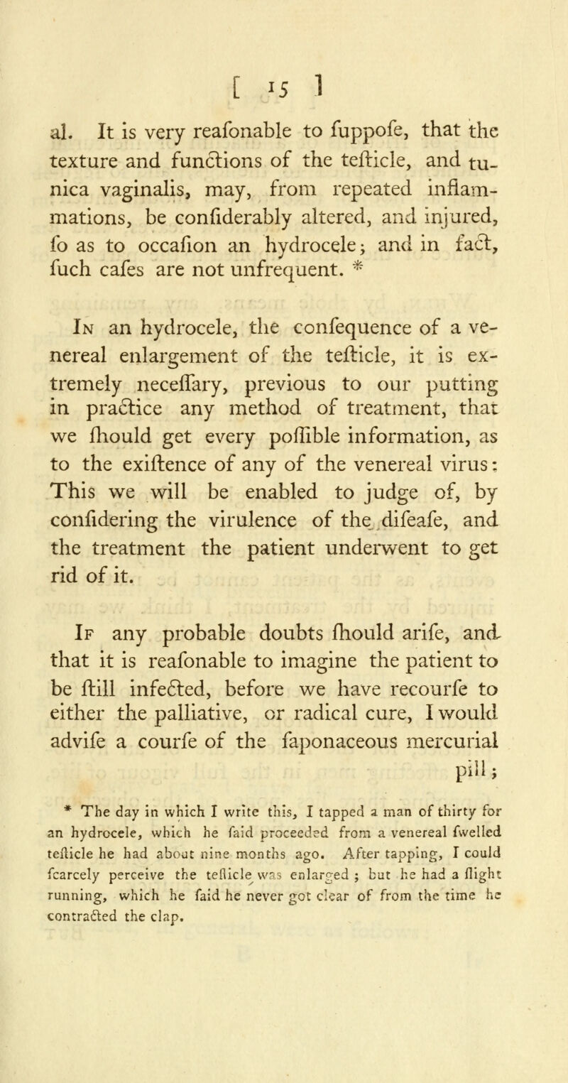 al. It is very reafonable to fuppofe, that the texture and functions of the tefticle, and tu- nica vaginalis, may, from repeated inflam- mations, be confiderably altered, and injured, fo as to occafion an hydrocele; and in fact, fuch cafes are not unfrequent. * In an hydrocele, the confequence of a ve- nereal enlargement of the tefticle, it is ex- tremely neceffary, previous to our putting in pra£tice any method of treatment, thai we fhould get every poffible information, as to the exiftence of any of the venereal virus: This we will be enabled to judge of, by confidering the virulence of the difeafe, and the treatment the patient underwent to get rid of it. If any probable doubts fhould arife, and that it is reafonable to imagine the patient to be ftill infefted, before we have recourfe to either the palliative, or radical cure, I would advife a courfe of the faponaceous mercurial pill; * The day in which I write this, I tapped a man of thirty for an hydrocele, which he faid proceeded from a venereal fwelled tefticle he had about nine months ago. After tapping, I could fcarcely perceive the tefticle was enlarged ; but he had a flight running, which he faid he never got clear of from the time he contracted the clap.
