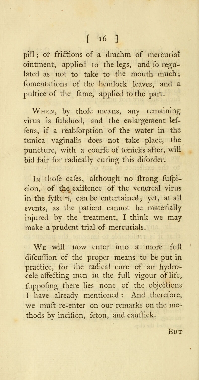 pill; or fri&ions of a drachm of mercurial ointment, applied to the legs, and fo regu- lated as not to take to the mouth much; fomentations of the hemlock leaves, and a pultice of the fame, applied to the part. When, by thofe means, any remaining virus is fubdued, and the enlargement lef- fens, if a reabforption of the water in the tunica vaginalis does not take place, the punfture, with a courfe of tonicks after, will bid fair for radically curing this diforder. In thofe cafes, although no ftrong fufpi- cion, of the. exiftence of the venereal virus in the fyftt n, can be entertained; yet, at all events, as the patient cannot be materially injured by the treatment, I think we may make a prudent trial of mercurials. c We will now enter into a more full difcuffion of the proper means to be put in praftice, for the radical cure of an hydro- cele afFe&ing men in the full vigour of life, fuppofing there lies none of the objections I have already mentioned; And therefore, we muft re-enter on our remarks on the me- thods by incifion, feton, and caufcick. But