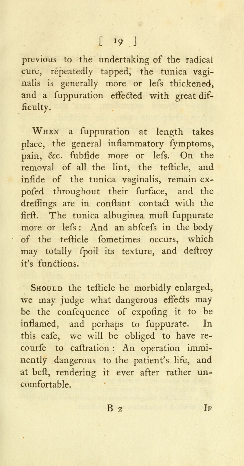 previous to the undertaking of the radical cure, repeatedly tapped, the tunica vagi- nalis is generally more or lefs thickened, and a fuppuration effe&ed with great dif- ficulty. When a fuppuration at length takes place, the general inflammatory fymptoms, pain, &c. fubfide more or lefs. On the removal of all the lint, the tefticle, and infide of the tunica vaginalis, remain ex- pofed throughout their furface, and the drefimgs are in conftant conta£t with the firft. The tunica albuginea mull fuppurate more or lefs: And an abfcefs in the body of the tefticle fometimes occurs, which may totally fpoil its texture, and deftroy it's functions. Should the tefticle be morbidly enlarged, we may judge what dangerous effe&s may be the confequence of expofing it to be inflamed, and perhaps to fuppurate. In this cafe, we will be obliged to have re- courfe to caftration : An operation immi- nently dangerous to the patient's life, and at beft, rendering it ever after rather un- comfortable. B 2 If