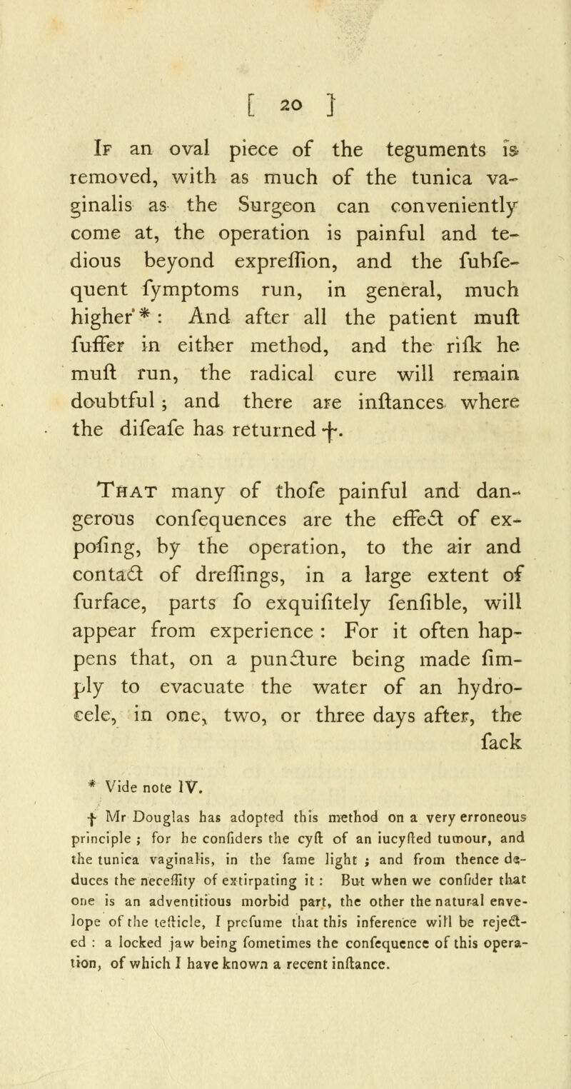 If an oval piece of the teguments is removed, with as much of the tunica va- ginalis as the Surgeon can conveniently come at, the operation is painful and te- dious beyond expreffion, and the fubfe- quent fymptoms run, in general, much higher*: And after all the patient muft fuffer in either method, and the rifk he muft run, the radical cure will remain doubtful ; and there are inftances where the difeafe has returned -f. That many of thofe painful and dan- gerous confequences are the effect of ex- pofing, by the operation, to the air and contact of draftings, in a large extent of furface, parts fo exquifitely fenfible, will appear from experience : For it often hap- pens that, on a pundure being made Am- ply to evacuate the water of an hydro- cele, in one> two, or three days after, the fack * Vide note IV. j- Mr Douglas has adopted this method on a very erroneous principle ; for he confiders the cyfl: of an iucyfted tumour, and the tunica vaginalis, in the fame light ; and from thence de- duces the neceflity of extirpating it: But when we confider that one is an adventitious morbid part, the other the natural enve- lope of the tefticle, I prcfume that this inference will be reject- ed : a locked jaw being fometimes the confequence of this opera- tion, of which I have known a recent inftance.