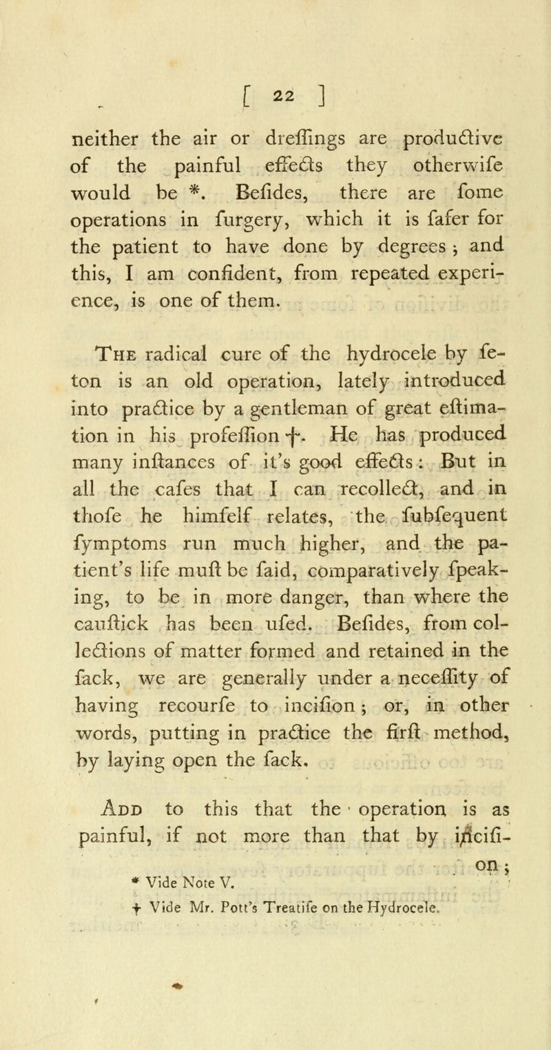 neither the air or dreffings are productive of the painful effects they otherwife would be *. Befides, there are fome operations in furgery, which it is fafer for the patient to have done by degrees -, and this, I am confident, from repeated experi- ence, is one of them. The radical cure of the hydrocele by fe- ton is an old operation, lately introduced into practice by a gentleman of great eftima- tion in his profeffion-f. He has produced many inftances of it's good effects: But in all the cafes that I can recoiled:, and in thofe he himfelf relates, the fubfequent fymptoms run much higher, and the pa- tient's life mufl be faid, comparatively fpeak- ing, to be in more danger, than where the cauftick has been ufed. Befides, from col- lections of matter formed and retained in the fack, we are generally under a neceffity of having recourfe to incifion; or, in other words, putting in practice the firft method, by laying open the fack. Add to this that the • operation is as painful, if not more than that by i^icifi- * Vide Note V. f Vide Mr. Pott's Treadle on the Hydrocele. on 'y