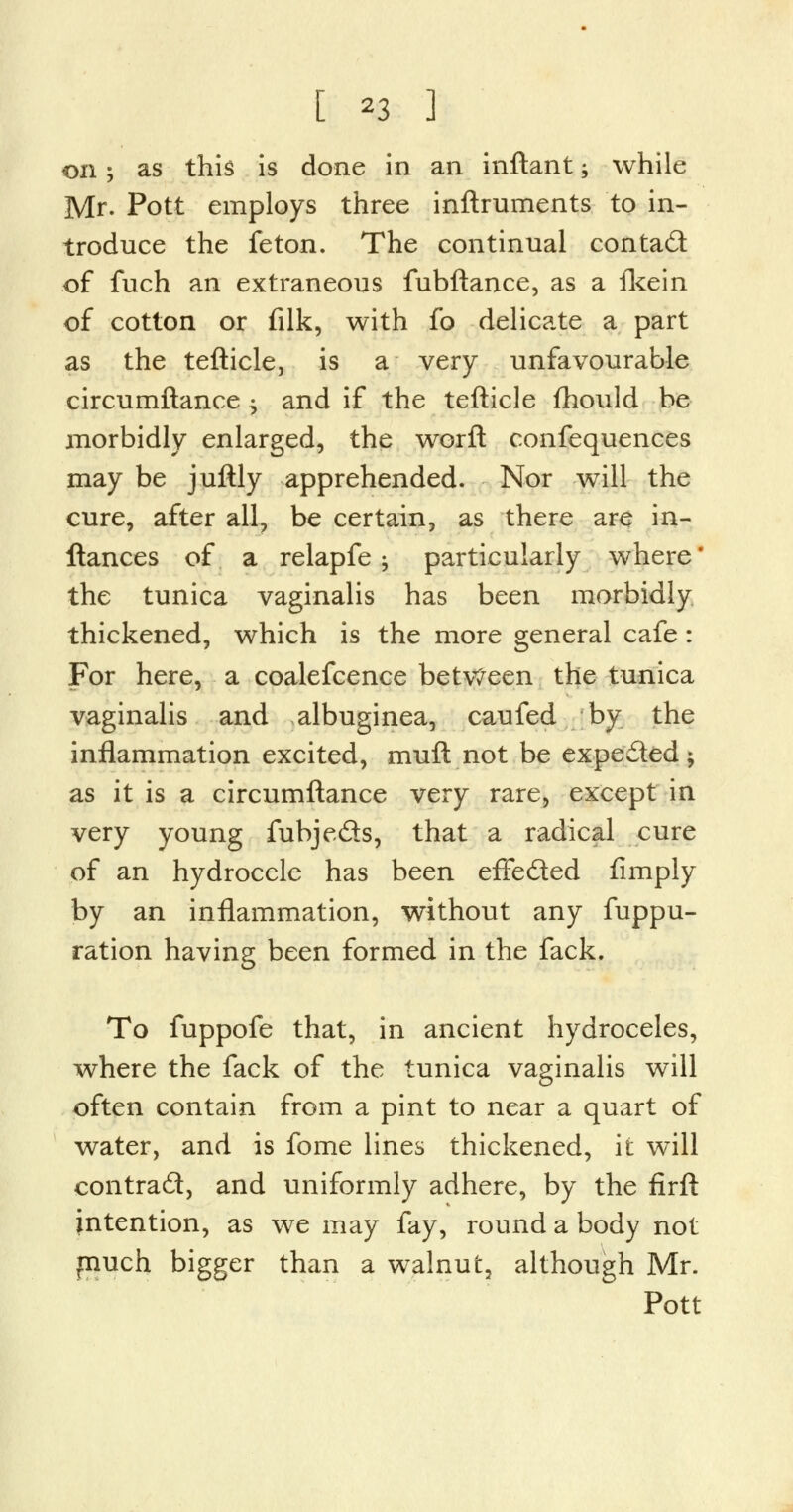 on 5 as this is done in an inftant; while Mr. Pott employs three inftruments to in- troduce the feton. The continual contact of fuch an extraneous fubftance, as a fkein of cotton or filk, with fo delicate a part as the tefticle, is a very unfavourable circumftance j and if the tefticle fhould be morbidly enlarged, the worft confequences may be juftly apprehended. Nor will the cure, after all, be certain, as there are in- ftances of a relapfe, particularly where* the tunica vaginalis has been morbidly thickened, which is the more general cafe: For here, a coalefcence between the tunica vaginalis and albuginea, caufed by the inflammation excited, muft not be expected ; as it is a circumftance very rare, except in very young fubje&s, that a radical cure of an hydrocele has been effe&ed Amply by an inflammation, without any fuppu- ration having been formed in the fack. To fuppofe that, in ancient hydroceles, where the fack of the tunica vaginalis will often contain from a pint to near a quart of water, and is fome lines thickened, it will contrad, and uniformly adhere, by the firft intention, as we may fay, round a body not much bigger than a walnut, although Mr. Pott