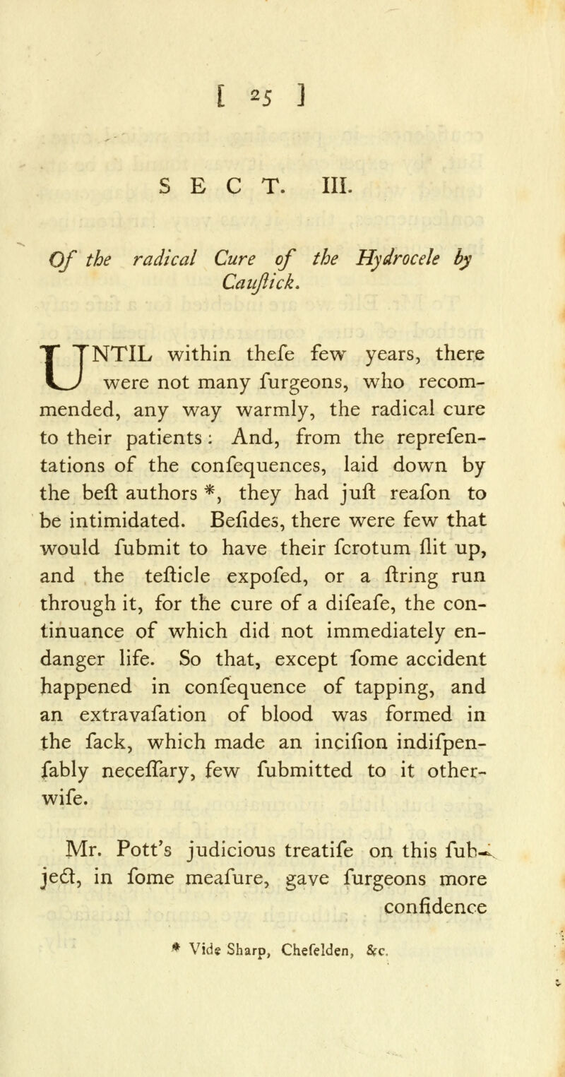 [ *5 ] SECT. III. Of the radical Cure of the Hydrocele by Caujlick. UNTIL within thefe few years, there were not many furgeons, who recom- mended, any way warmly, the radical cure to their patients: And, from the reprefen- tations of the confequences, laid down by the bell authors *, they had juft reafon to be intimidated. Befides, there were few that would fubmit to have their fcrotum flit up, and the teflicle expofed, or a firing run through it, for the cure of a difeafe, the con- tinuance of which did not immediately en- danger life. So that, except fome accident happened in confequence of tapping, and an extravafation of blood was formed in the fack, which made an incifion indifpen- fably neceflary, few fubmitted to it other- wife. Mr. Pott's judicious treatife on this fub-^ jed, in fome meafure, gave furgeons more confidence * Vide Sharp, Chefelden, &c,