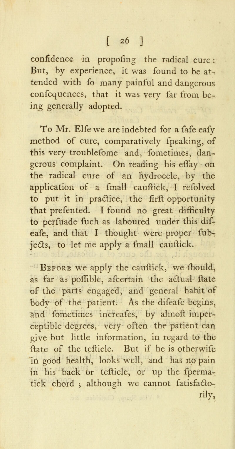 confidence in propofing the radical cure: But, by experience, it was found to be at- tended with fo many painful and dangerous confequences, that it was very far from be- ing generally adopted. To Mr. Elfe we are indebted for a fafe eafy method of cure, comparatively fpeaking, of this very troublefome and, fometimes, dan- gerous complaint. On reading his eflay on the radical cure of an hydrocele, by the application of a fmall cauftick, I refolved to put it in pra&ice, the firft opportunity that prefented. I found no great difficulty to perfuade fuch as laboured under this dif- eafe, and that I thought were proper fub- je£ts, to let me apply a fmall cauftick. Before we apply the cauftick, we fhould, as far as poffible, afcertain the aitual ftate of the parts engaged, and general habit of body of the patient. As the difeafe begins, and fometimes increafes, by almoft imper- ceptible degrees, very often the patient can give but little information, in regard to the ftate of the tefticle. But if he is otherwife in good health, looks well, and has no pain in his back or tefticle, or up the fperma- tick chord -> although wTe cannot fatisfa&o- rily,