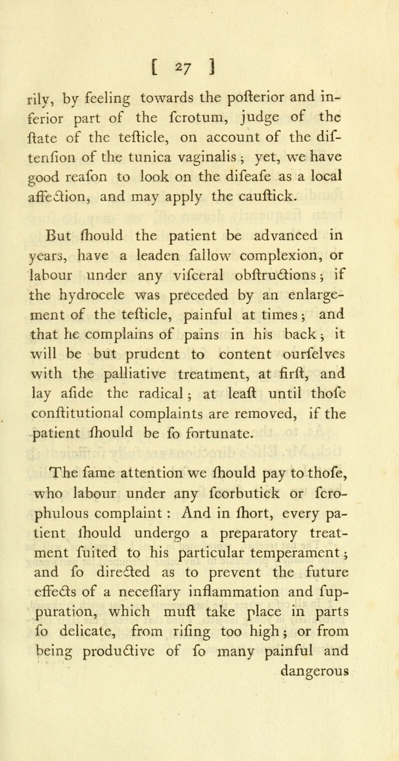 rily, by feeling towards the pofterior and in- ferior part of the fcrotum, judge of the ftate of the tefticle, on account of the dif- tenfion of the tunica vaginalis $ yet, we have good reafon to look on the difeafe as a local affedion, and may apply the cauftick. But fhould the patient be advanced in years, have a leaden fallow complexion, or labour under any vifceral obftrudions; if the hydrocele was preceded by an enlarge- ment of the tefticle, painful at times; and that he complains of pains in his back j it will be but prudent to content ourfelves with the palliative treatment, at firft, and lay afide the radical$ at leaft until thofe conftitutional complaints are removed, if the patient fhould be fo fortunate. The fame attention we fhould pay to thofe, who labour under any fcorbutick or fcro- phulous complaint: And in fhort, every pa- tient ihould undergo a preparatory treat- ment fuited to his particular temperament; and fo directed as to prevent the future efFeds of a neceflary inflammation and fup- puration, which muft take place in parts fo delicate, from riling too high; or from being produdive of fo many painful and dangerous