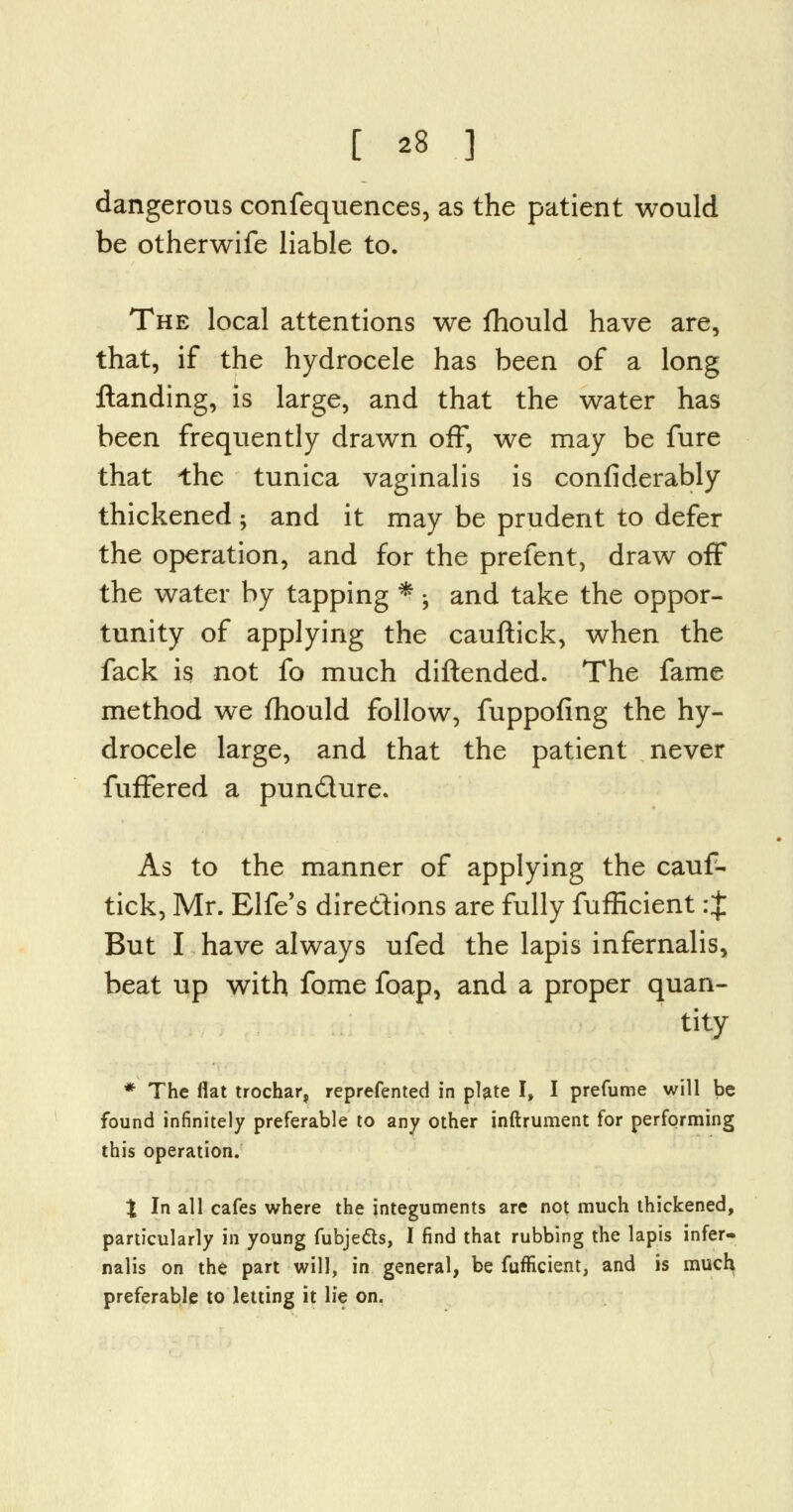 dangerous confequences, as the patient would be otherwife liable to. The local attentions we fhould have are, that, if the hydrocele has been of a long Handing, is large, and that the water has been frequently drawn off, we may be fure that the tunica vaginalis is confiderably thickened ; and it may be prudent to defer the operation, and for the prefent, draw off the water by tapping * -, and take the oppor- tunity of applying the cauftick, when the fack is not fo much diftended. The fame method we fhould follow, fuppofing the hy- drocele large, and that the patient never fufFered a puncture. As to the manner of applying the cauf- tick, Mr. Elfe's directions are fully fufficientrj But I have always ufed the lapis infernalis, beat up with fome foap, and a proper quan- tity * The flat trochar, reprefented in plate I, I prefume will be found infinitely preferable to any other inftrument for performing this operation. % In all cafes where the integuments are not much thickened, particularly in young fubje&s, I find that rubbing the lapis infer- nalis on the part will, in general, be fufficient, and is much preferable to letting it lie on.