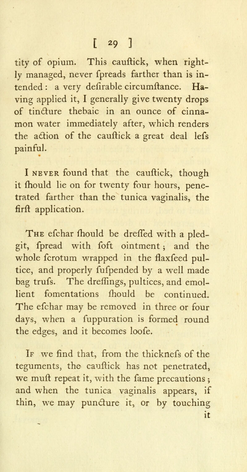 tity of opium. This cauftick, when right- ly managed, never fpreads farther than is in- tended : a very defirable circumftance. Ha- ving applied it, I generally give twenty drops of tin&ure thebaic in an ounce of cinna- mon water immediately after, which renders the a&ion of the cauftick a great deal lefs painful. I never found that the cauftick, though it fhould lie on for twenty four hours, pene- trated farther than the tunica vaginalis, the firft application. The efchar fhould be dreffed with a pled- git, fpread with foft ointment; and the whole fcrotum wrapped in the flaxfeed pul- tice, and properly fufpended by a well made bag trufs. The dreffings, pultices, and emol- lient fomentations fhould be continued. The efchar may be removed in three or four days, when a fuppuration is formed round the edges, and it becomes loofe. If we find that, from the thicknefs of the teguments, the cauftick has not penetrated, we muft repeat it, with the fame precautions ; and when the tunica vaginalis appears, if thin, we may pun&ure it, or by touching it