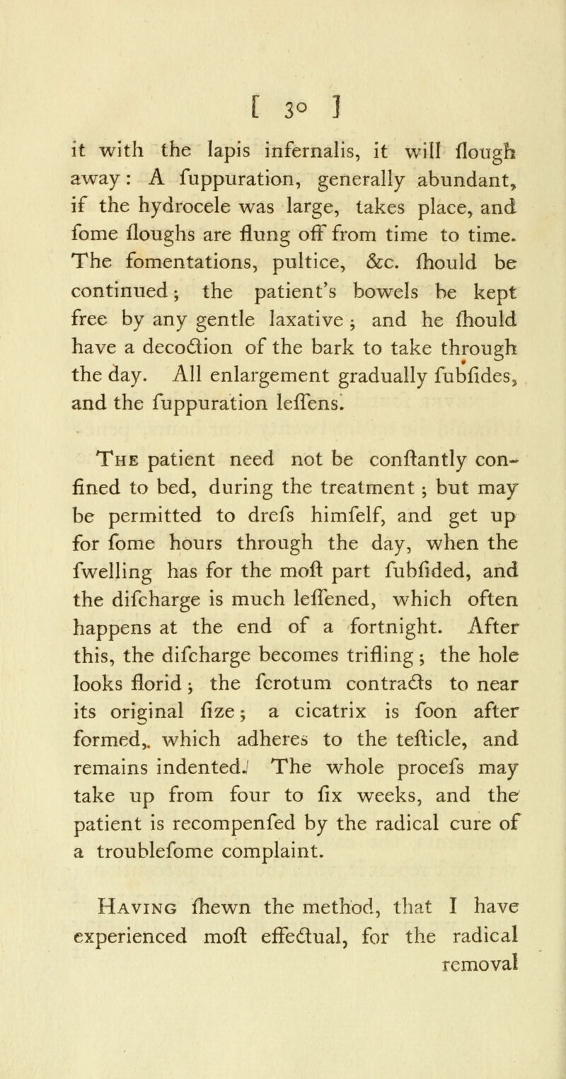 [ 3° ] it with the lapis infernalis, it will flough away: A fuppuration, generally abundant, if the hydrocele was large, takes place, and fome floughs are flung off from time to time. The fomentations, pultice, &c. fhould be continued; the patient's bowels be kept free by any gentle laxative ; and he fhould have a deco&ion of the bark to take through the day. All enlargement gradually fubfides, and the fuppuration leffens. The patient need not be conftantly con- fined to bed, during the treatment ; but may be permitted to drefs himfelf, and get up for fome hours through the day, when the fwelling has for the moft part fubfided, and the difcharge is much leffened, which often happens at the end of a fortnight. After this, the difcharge becomes trifling; the hole looks florid -, the fcrotum contra&s to near its original fize; a cicatrix is foon after formed,, which adheres to the tefticle, and remains indented.' The whole procefs may take up from four to fix weeks, and the patient is recompenfed by the radical cure of a troublefome complaint. Having fhewn the method, that I have experienced moft effe&ual, for the radical removal