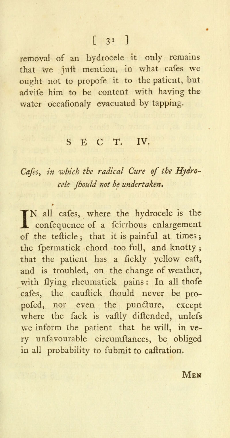 [ 3* ] removal of an hydrocele it only remains that we juft mention, in what cafes we ought not to propofe it to the patient, but advife him to be content with having the water occafionaly evacuated by tapping. SECT. IV. Cafes, in which the radical Cure of the Hydro- cele fhould not be undertaken* * IN all cafes, where the hydrocele is the confequence of a fcirrhous enlargement of the tefticle; that it is painful at times; the fpermatick chord too full, and knotty ; that the patient has a fickly yellow call, and is troubled, on the change of wTeather, with flying rheumatick pains: In all thofe cafes, the cauftick fhould never be pro- pofed, nor even the pundure, except where the fack is vaftly diftended, unlefs we inform the patient that he will, in ve- ry unfavourable circumftances, be obliged in all probability to fubmit to caftration. Men