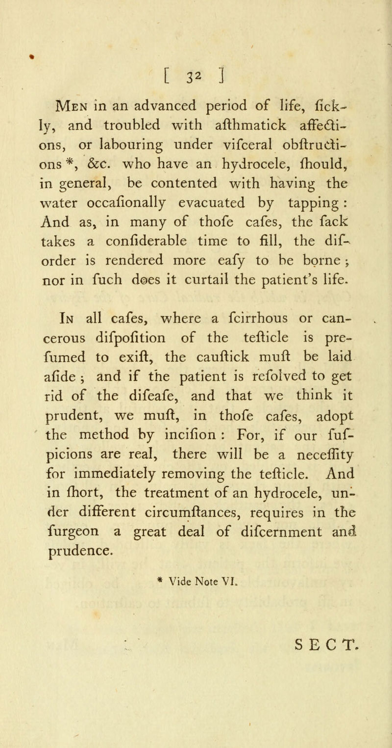 Men in an advanced period of life, fick- Iy, and troubled with afthmatick affecti- ons, or labouring under vifceral obftrudi- ons *, &c. who have an hydrocele, fhould, in general, be contented with having the water occafionally evacuated by tapping: And as, in many of thofe cafes, the fack takes a confiderable time to fill, the dif- order is rendered more eafy to be borne ; nor in fuch does it curtail the patient's life. In all cafes, where a fcirrhous or can- cerous difpofition of the tefticle is pre- fumed to exift, the cauftick muft be laid afide ; and if the patient is refolved to get rid of the difeafe, and that we think it prudent, we muft, in thofe cafes, adopt the method by incifion : For, if our fuf- picions are real, there will be a neceffity for immediately removing the tefticle. And in fhort, the treatment of an hydrocele, un- der different circumftances, requires in the furgeon a great deal of difcernment and prudence. * Vide Note VI. SECT.