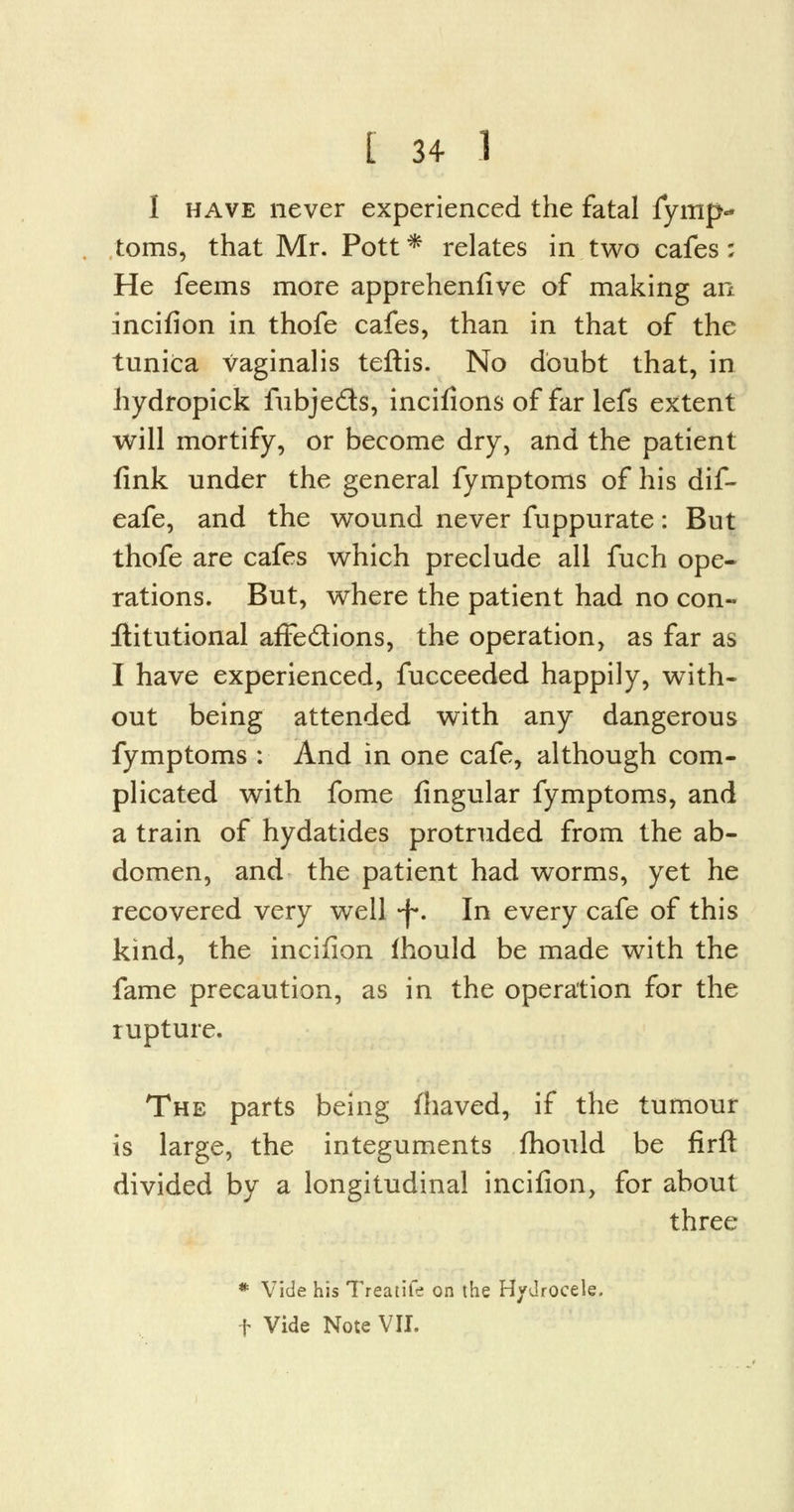 I have never experienced the fatal fymp- toms, that Mr. Pott * relates in two cafes; He feems more apprehenfive of making an incifion in thofe cafes, than in that of the tunica vaginalis teftis. No doubt that, in hydropick fubje&s, incifions of far lefs extent will mortify, or become dry, and the patient fink under the general fymptoms of his dif- eafe, and the wound never fuppurate: But thofe are cafes which preclude all fuch ope- rations. But, where the patient had no con- stitutional affedions, the operation, as far as I have experienced, fucceeded happily, with- out being attended with any dangerous fymptoms : And in one cafe, although com- plicated with fome lingular fymptoms, and a train of hydatides protruded from the ab- domen, and the patient had worms, yet he recovered very well -j-. In every cafe of this kind, the incifion ihould be made with the fame precaution, as in the operation for the rupture. The parts being fhaved, if the tumour is large, the integuments fhould be firft divided by a longitudinal incifion, for about three * Vide his Treatite on the Hydrocele, f Vide Note VII.