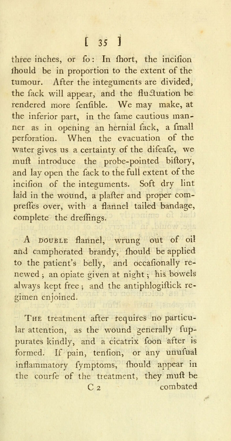 three inches, or fo: In fhort, the incifion ihould be in proportion to the extent of the tumour. After the integuments are divided, the fack will appear, and the fluctuation be rendered more fenfible. We may make, at the inferior part, in the fame cautious man* fier as in opening an hernial fack, a fmall perforation. When the evacuation of the water gives us a certainty of the difeafe, we muft introduce the probe-pointed biftory, and lay open the fack to the full extent of the incifion of the integuments. Soft dry lint laid in the wound, a plafter and proper com- prefTes over, with a flannel tailed bandage, complete the dreffings. A double flannel, wrung out of oil arid camphorated brandy, ihould be applied to the patient's belly, and occafionally re- newed j an opiate given at night; his bowels always kept free; and the antiphlogiftick re- gimen enjoined. The treatment after requires no particu- lar attention, as the wound generally fup- purates kindly, and a cicatrix foon after is formed. If pain, tenfion, or any unufual inflammatory fymptoms, fhould appear in the courfe of the treatment, they muft be C 2 combated