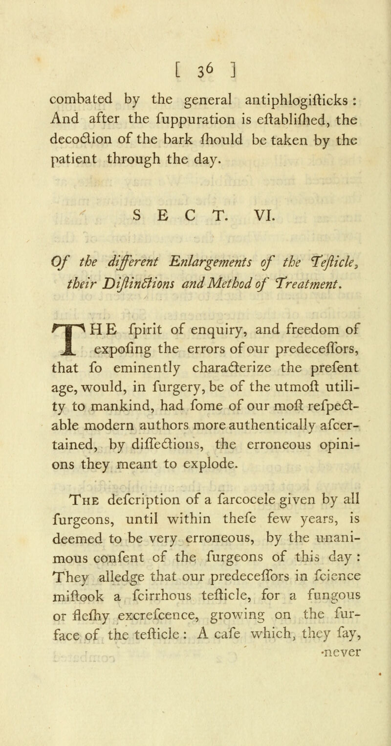 combated by the general antiphlogifticks: And after the fuppuration is eftablifhed, the decodion of the bark fhould be taken by the patient through the day. SECT. VI. Of the different Enlargements of the Tejiicle, their Dijlintfions and Method of Treatment. TH E fpirit of enquiry, and freedom of expofing the errors of our predeceflbrs, that fo eminently charaderize the prefent age, would, in furgery, be of the utmoft utili- ty to mankind, had fome of our moft refped- able modern authors more authentically afcer- tained, by diffedions, the erroneous opini- ons they meant to explode. The defcription of a farcocele given by all furgeons, until within thefe few years, is deemed to be very erroneous, by the unani- mous confent of the furgeons of this day : Thev alledge that our predeceflbrs in fcience miftook a fcirrhous tefticle, for a fungous or flefhy excrefcence, growing on the fur- face of the tefticle: A cafe which, they fay, •never