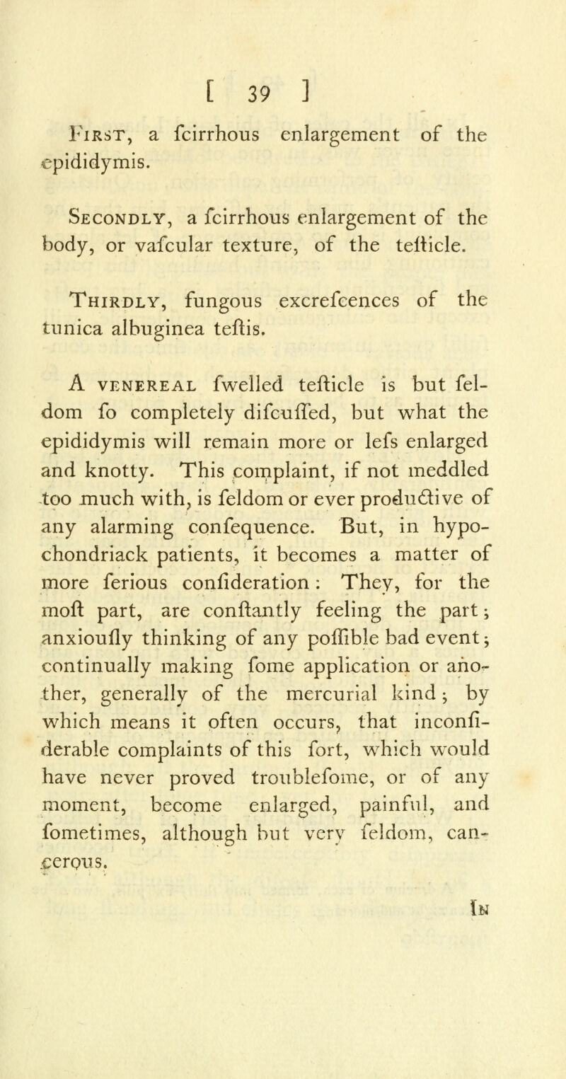 First, a fcirrhous enlargement of the epididymis. Secondly, a fcirrhous enlargement of the body, or vafcular texture, of the tefticle. Thirdly, fungous excrefcences of the tunica albuginea teftis. A venereal fwelled tefticle is but fel- dom fo completely difcuffed, but what the epididymis will remain more or lefs enlarged and knotty. This complaint, if not meddled too much with, is feldom or ever productive of any alarming confequence. But, in hypo- chondriack patients, it becomes a matter of more ferious confideration: They, for the moft part, are conftantly feeling the part; anxioufly thinking of any poffibJe bad event > continually making fome application or ano- ther, generally of the mercurial kind; by which means it often occurs, that inconsi- derable complaints of this fort, which would have never proved troublefome, or of any moment, become enlarged, painful, and fometimes, although but very feldom, can- .cerqms. lu