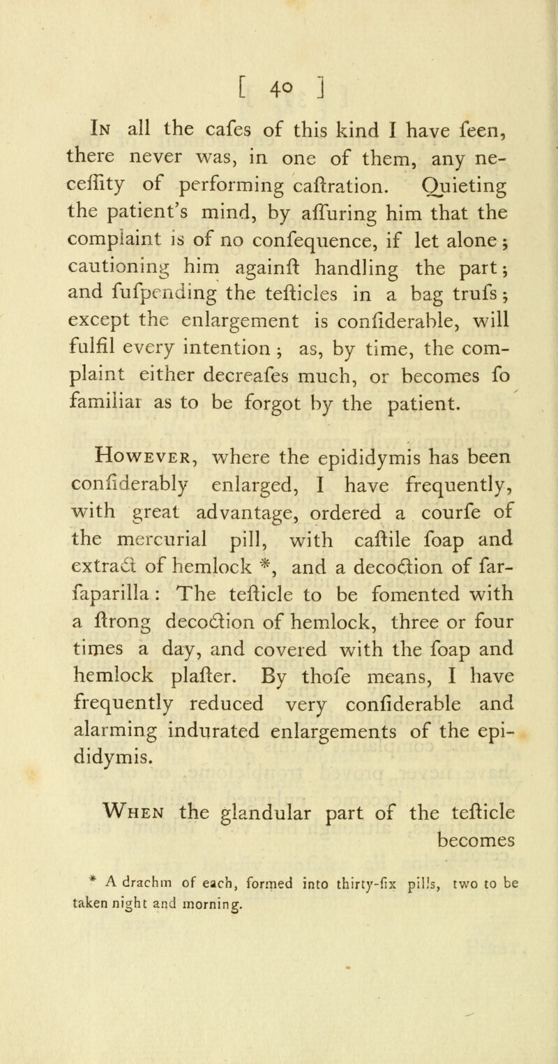 In all the cafes of this kind I have feen, there never was, in one of them, any ne- ceffity of performing caftration. Quieting the patient's mind, by alluring him that the complaint is of no confequence, if let alone; cautioning him againft handling the part; and fufpending the tefticles in a bag trufs; except the enlargement is confiderable, will fulfil every intention ; as, by time, the com- plaint either decreafes much, or becomes fo familiar as to be forgot by the patient. However, where the epididymis has been confiderably enlarged, I have frequently, with great advantage, ordered a courfe of the mercurial pill, with caftile foap and extradi of hemlock *, and a decodion of far- faparilla: The tefticle to be fomented with a ftrong deco&ion of hemlock, three or four times a day, and covered with the foap and hemlock plafter. By thofe means, I have frequently reduced very confiderable and alarming indurated enlargements of the epi- didymis. When the glandular part of the tefticle becomes * A drachm of each, formed into thirty-fix pills, two to be taken night and morning.