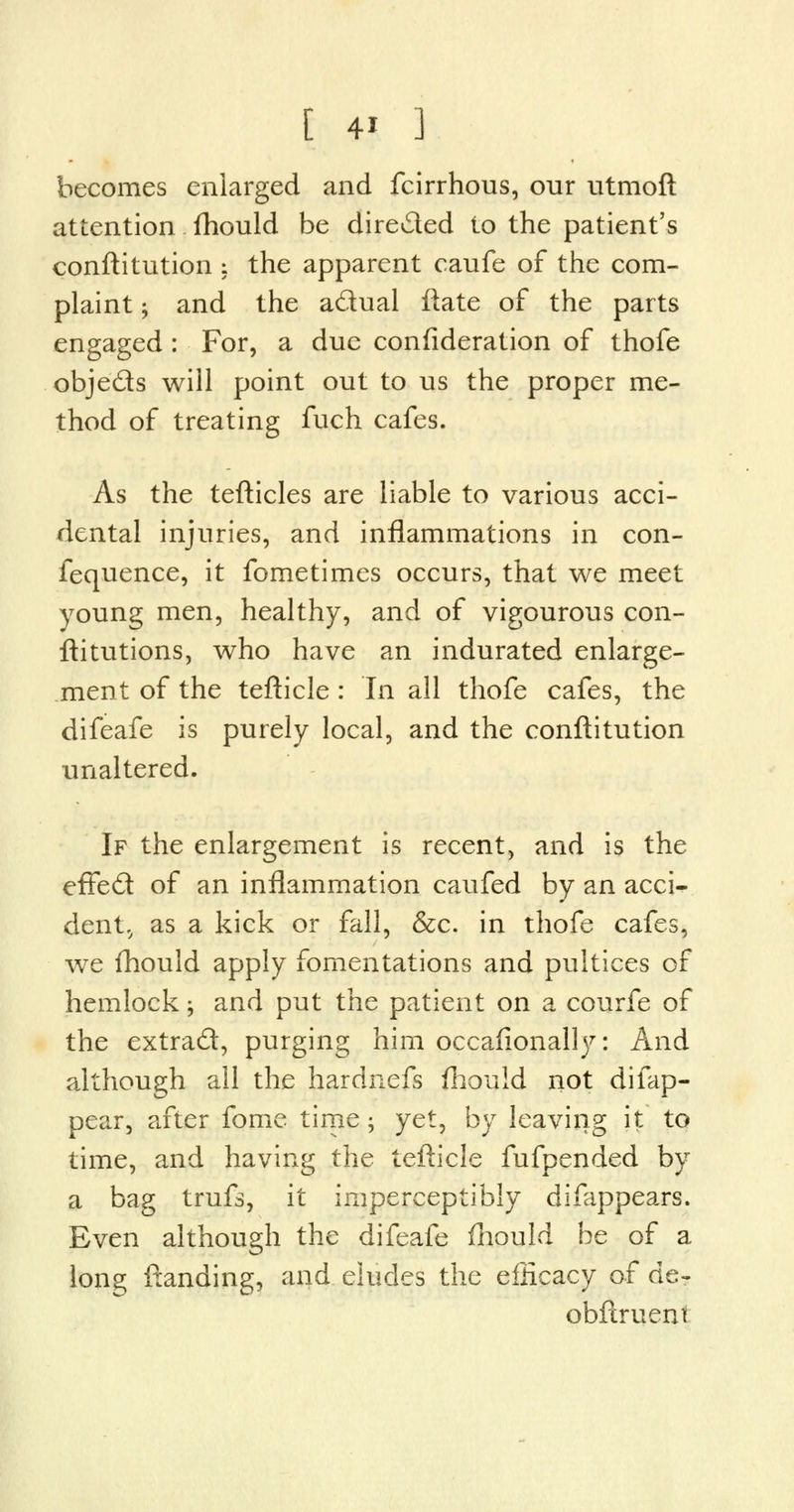 becomes enlarged and fcirrhous, our utmoft attention fhould be dire&ed to the patient's conftitution ; the apparent caufe of the com- plaint ; and the adual ftate of the parts engaged : For, a due confideration of thofe obje&s will point out to us the proper me- thod of treating fuch cafes. As the tefticles are liable to various acci- dental injuries, and inflammations in con- fequence, it fometimes occurs, that we meet young men, healthy, and of vigourous con- ftitutions, who have an indurated enlarge- ment of the tefticle : In all thofe cafes, the difeafe is purely local, and the conftitution unaltered. If the enlargement is recent, and is the effe£t of an inflammation caufed by an acci- dent,, as a kick or fall, &c. in thofe cafes, we fhould apply fomentations and pultices of hemlock; and put the patient on a courfe of the extract, purging him occafionally: And although all the hardnefs fhould not difap- pear, after fome time; yet, by leaving it to time, and having the tefticle fufpended by a bag trufs, it imperceptibly difappears. Even although the difeafe fhould be of a long ftanding, and eludes the efficacy of de- obftruent