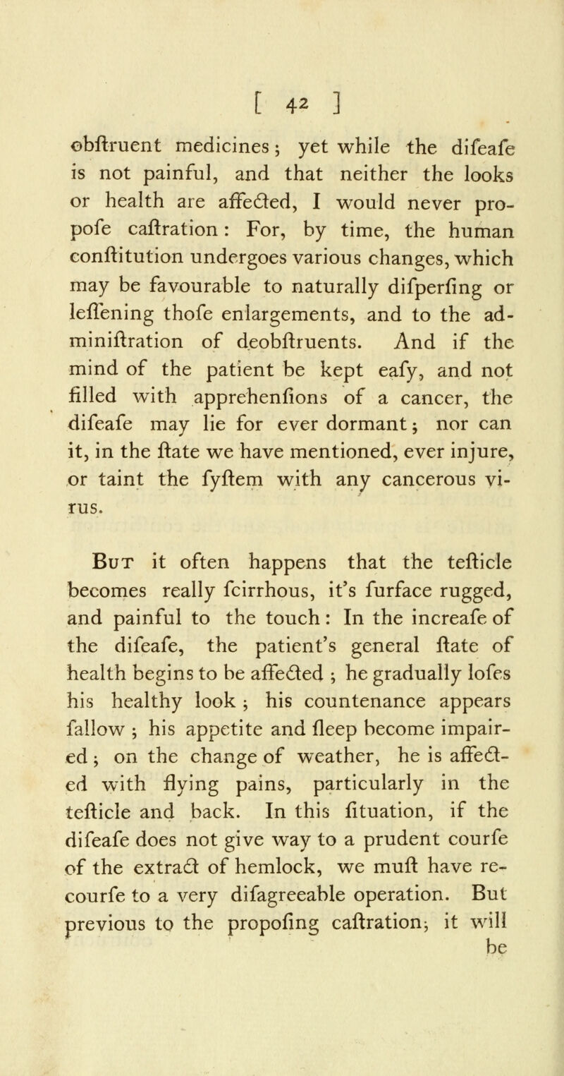 ebftruent medicines; yet while the difeafe is not painful, and that neither the looks or health are affected, I would never pro- pofe caftration: For, by time, the human conftitution undergoes various changes, which may be favourable to naturally difperfing or leffening thofe enlargements, and to the ad- miniftration of deobftruents. And if the mind of the patient be kept eafy, and not filled with apprehenfions of a cancer, the difeafe may lie for ever dormant; nor can it, in the ftate we have mentioned, ever injure, or taint the fyftem with any cancerous vi- rus. But it often happens that the tefticle becomes really fcirrhous, it's furface rugged, and painful to the touch: In the increafe of the difeafe, the patient's general ftate of health begins to be affected ; he gradually lofes his healthy look; his countenance appears fallow ; his appetite and fleep become impair- ed j on the change of weather, he is affect- ed with flying pains, particularly in the tefticle and back. In this fituation, if the difeafe does not give way to a prudent courfe of the extract of hemlock, we muft have re- courfe to a very difagreeable operation. But previous to the propofing caftration; it will be