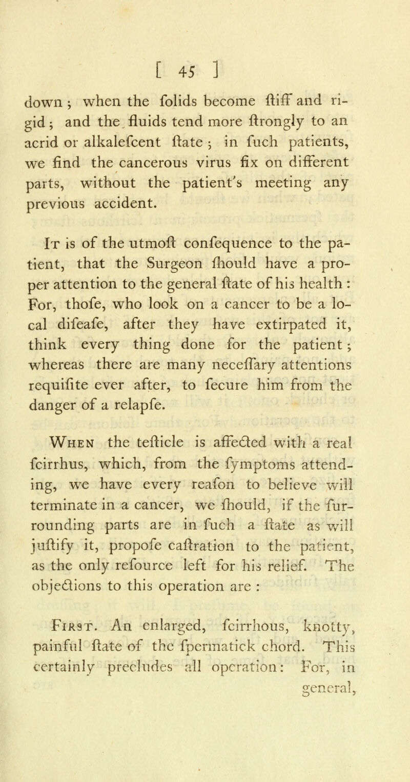 down -y when the folids become ftiff and ri- gid ; and the fluids tend more ftrongly to an acrid or alkalefcent ftate ; in fuch patients, we find the cancerous virus fix on different parts, without the patient's meeting any- previous accident. It is of the utmoft confequence to the pa- tient, that the Surgeon fhould have a pro- per attention to the general ftate of his health : For, thofe, who look on a cancer to be a lo- cal difeafe, after they have extirpated it, think every thing done for the patient; whereas there are many necefTary attentions requifite ever after, to fecure him from the danger of a relapfe. When the tefticle is affe&ed with a real fcirrhus, which, from the fymptoms attend- ing, we have every reafon to believe will terminate in a cancer, we fhould, if the fur- rounding parts are in fuch a ftate as will, juftify it, propofe caftration to the patient, as the only refource left for his relief. The ohje&ions to this operation are : FiR9T. An enlarged, fcirrhous, knotty, painful ftate of the fpermatick chord. This certainly precludes all operation: For, in general,