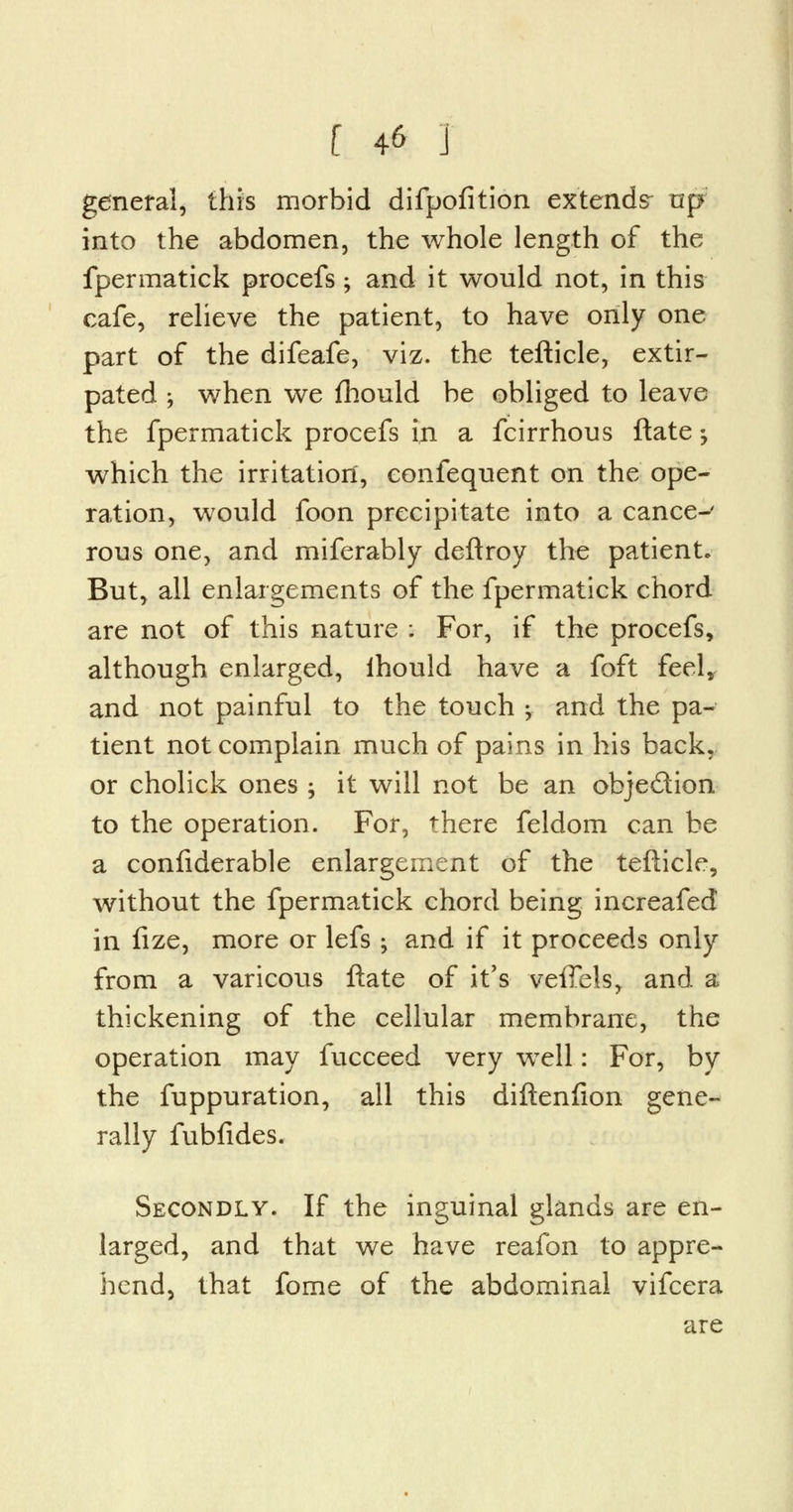 general, this morbid difpofition extends- up into the abdomen, the whole length of the fpermatick procefs; and it would not, in this cafe, relieve the patient, to have only one part of the difeafe, viz. the tefticle, extir- pated ; when we fhould be obliged to leave the fpermatick procefs in a fcirrhous ftate; which the irritation, eonfequent on the ope- ration, would foon precipitate into a cance-' rous one, and miferably deftroy the patient. But, all enlargements of the fpermatick chord are not of this nature ; For, if the procefs, although enlarged, ihould have a foft feel, and not painful to the touch y and the pa- tient not complain much of pains in his back, or cholick ones ; it will not be an objection to the operation. For, there feldom can be a confiderable enlargement of the tefticle, without the fpermatick chord being increafed in fize, more or lefs ; and if it proceeds only from a varicous ftate of it's- veffels, and a thickening of the cellular membrane, the operation may fucceed very wTell: For, by the fuppuration, all this diftenfion gene- rally fubfides. Secondly. If the inguinal glands are en- larged, and that we have reafon to appre- hend, that fome of the abdominal vifcera are