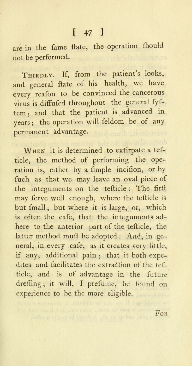 are in the fame ftate, the operation fhould not be performed. Thirdly. If, from the patient's looks, and general ftate of his health, we have every reafon to he convinced the cancerous virus is diffufed throughout the general fyf- tem; and that the patient is advanced in years; the operation will feldom be of any permanent advantage. When it is determined to extirpate a tef- ticle, the method of performing the ope- ration is, either by a fimple incifion, or by fuch as that we may leave an oval piece of the integuments on the tefticle: The firft may ferve well enough, where the tefticle is but fmall -, but where it is large, or, which is often the cafe, that the integuments ad- here to the anterior part of the tefticle, the latter method muft be adopted: And, in ge- neral, in every cafe, as it creates very little, if any, additional pain -, that it both expe- dites and facilitates the extra&ion of the tef- ticle, and is of advantage in the future drefTmg -y it will, I prefume, be found on experience to be the more eligible. fOR