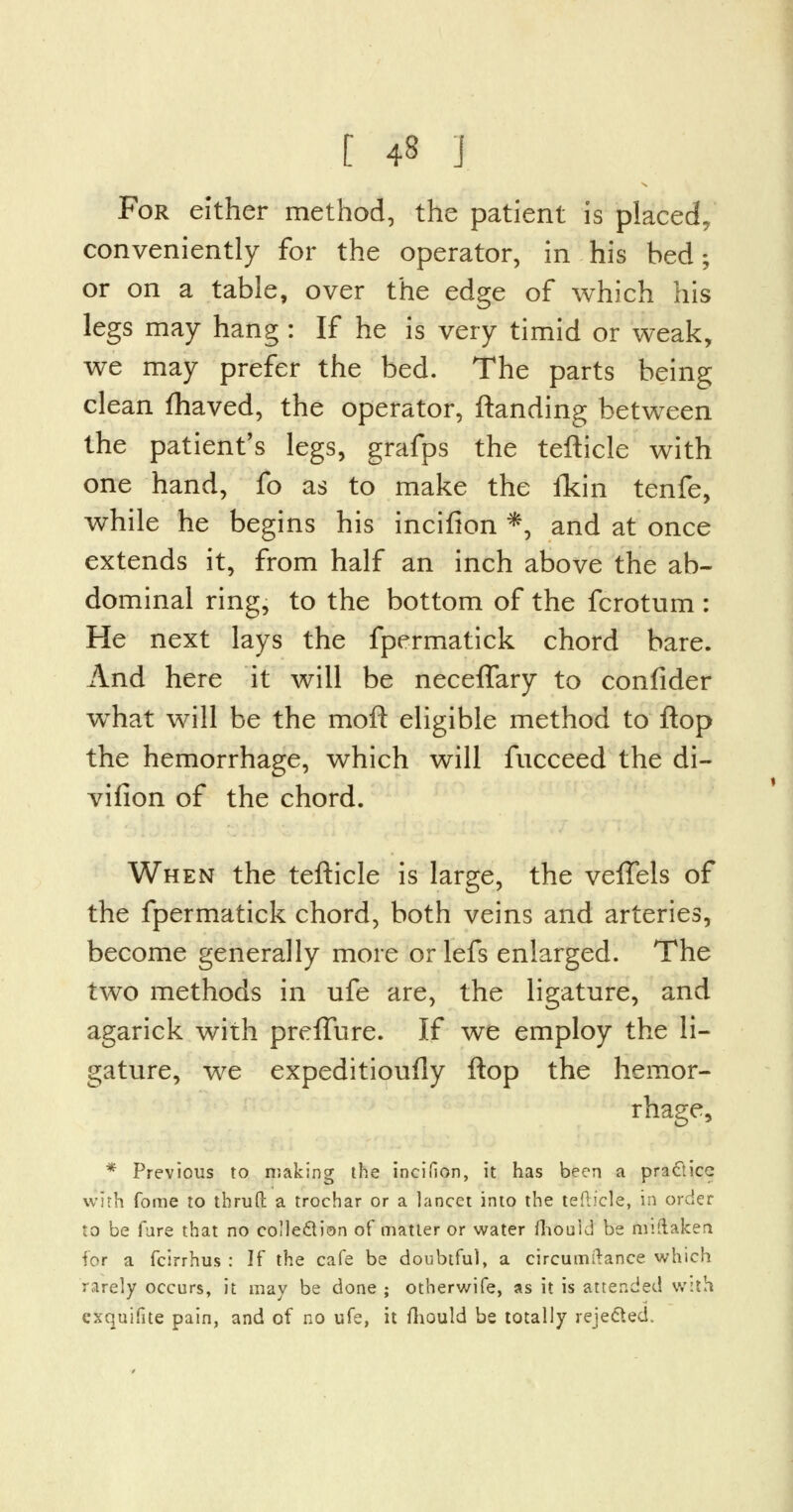 [ 4§ J For either method, the patient is placed, conveniently for the operator, in his bed; or on a table, over the edge of which his legs may hang : If he is very timid or weak, we may prefer the bed. The parts being clean fhaved, the operator, ftanding between the patient's legs, grafps the tefticle with one hand, fo as to make the fkin tenfe, while he begins his incifion *, and at once extends it, from half an inch above the ab- dominal ring, to the bottom of the fcrotum : He next lays the fpermatick chord bare. And here it will be neceffary to confider wThat will be the moft eligible method to flop the hemorrhage, which will fucceed the di- vifion of the chord. When the tefticle is large, the veffels of the fpermatick chord, both veins and arteries, become generally more or lefs enlarged. The two methods in ufe are, the ligature, and agarick with preffure. If we employ the li- gature, we expeditioufly flop the hemor- rhage, * Previous to making the incifion, it has been a practice with forae to thrufi: a troehar or a lancet into the tefticle, in order to be fare that no collection of matter or water mould be miilaken for a fcirrhus : If the cafe be doubtful, a circumftance which rarely occurs, it may be done ; otherwife, as it is attended with cxquifite pain, and of no ufe, it fhouid be totally rejected.