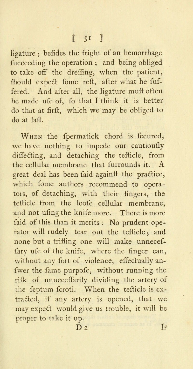ligature 5 befides the fright of an hemorrhage fucceeding the operation ; and being obliged to take off the dreffing, when the patient, fhould exped fome reft, after what he fuf- fered. And after all, the ligature muft often be made ufe of, fo that I think it is better do that at firft, which we may be obliged to do at laft. When the fpermatick chord is fecured, we have nothing to impede our cautioufly difle&ing, and detaching the tefticle, from the cellular membrane that fufrounds it. A great deal has been faid againft the practice., which fome authors recommend to opera- tors, of detaching, with their fingers, the tefticle from the loofe cellular membrane, and not ufing the knife more. There is more faid of this than it merits : No prudent ope- rator will rudely tear out the tefticle; and none but a trifling one will make unnecef- fary ufe of the knife, where the finger can, without any fort of violence, effectually an- fwer the fame purpofe, without running the rifk of unnecefTarily dividing the artery of the feptum fcroti. When the tefticle is ex- tracted, if any artery is opened, that we may expect would give us trouble, it wrill be proper to take it up. D2 If