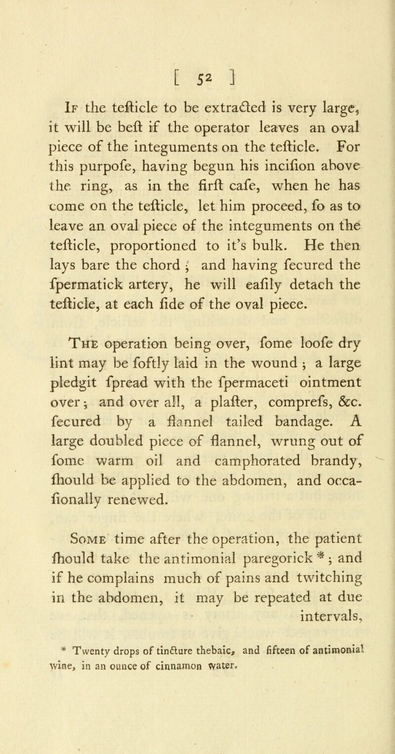 If the tefticle to be extra&ed is very large5 it will be beft if the operator leaves an oval piece of the integuments on the tefticle. For this purpofe, having begun his incifion above the ring, as in the firft cafe, when he has come on the tefticle, let him proceed, fo as to leave an oval piece of the integuments on the tefticle, proportioned to it's bulk. He then lays bare the chord j and having fecured the fpermatick artery, he will eafily detach the tefticle, at each fide of the oval piece. The operation being over, fome loofe dry lint may be foftly laid in the wound ; a large pledgit fpread with the fpermaceti ointment over; and over all, a plafter, comprefs, &c. fecured by a flannel tailed bandage. A large doubled piece of flannel, wrung out of fome warm oil and camphorated brandy, fliould be applied to the abdomen, and occa- fionally renewed. Some time after the operation, the patient fhould take the antimonial paregorick * ; and if he complains much of pains and twitching in the abdomen, it may be repeated at due intervals. * Twenty drops of tin&ure thebaic, and fifteen of antimonial wine, in an ounce of cinnamon water,