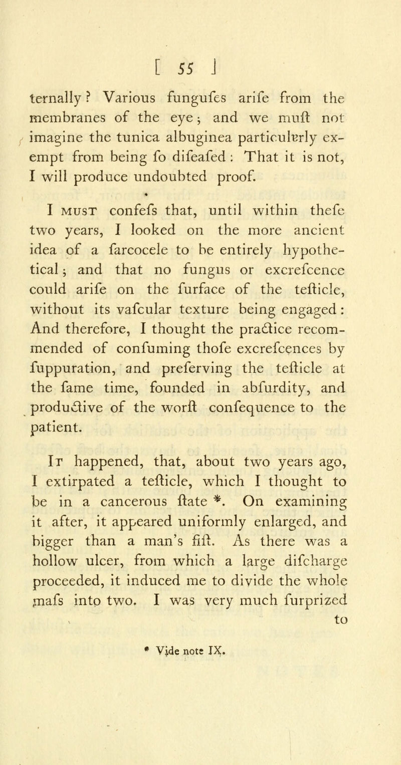 ternally ? Various fungufes arife from the membranes of the eye; and we muft not f imagine the tunica albuginea particularly ex- empt from being fo difeafed : That it is not, I will produce undoubted proof. « I must confefs that, until within thefe two years, I looked on the more ancient idea of a farcocele to be entirely hypothe- tical ; and that no fungus or excrefcence could arife on the furface of the tefticle, without its vafcular texture being engaged: And therefore, I thought the pra&ice recom- mended of confuming thofe excrefcences by fuppuration, and preferving the tefticle at the fame time, founded in abfurdity, and productive of the worft confequence to the patient. It happened, that, about two years ago, I extirpated a tefticle, which I thought to be in a cancerous ftate *. On examining it after, it appeared uniformly enlarged, and bigger than a man's fift. As there was a hollow ulcer, from which a large difcharge proceeded, it induced me to divide the whole jnafs into two. I was very much furprized to