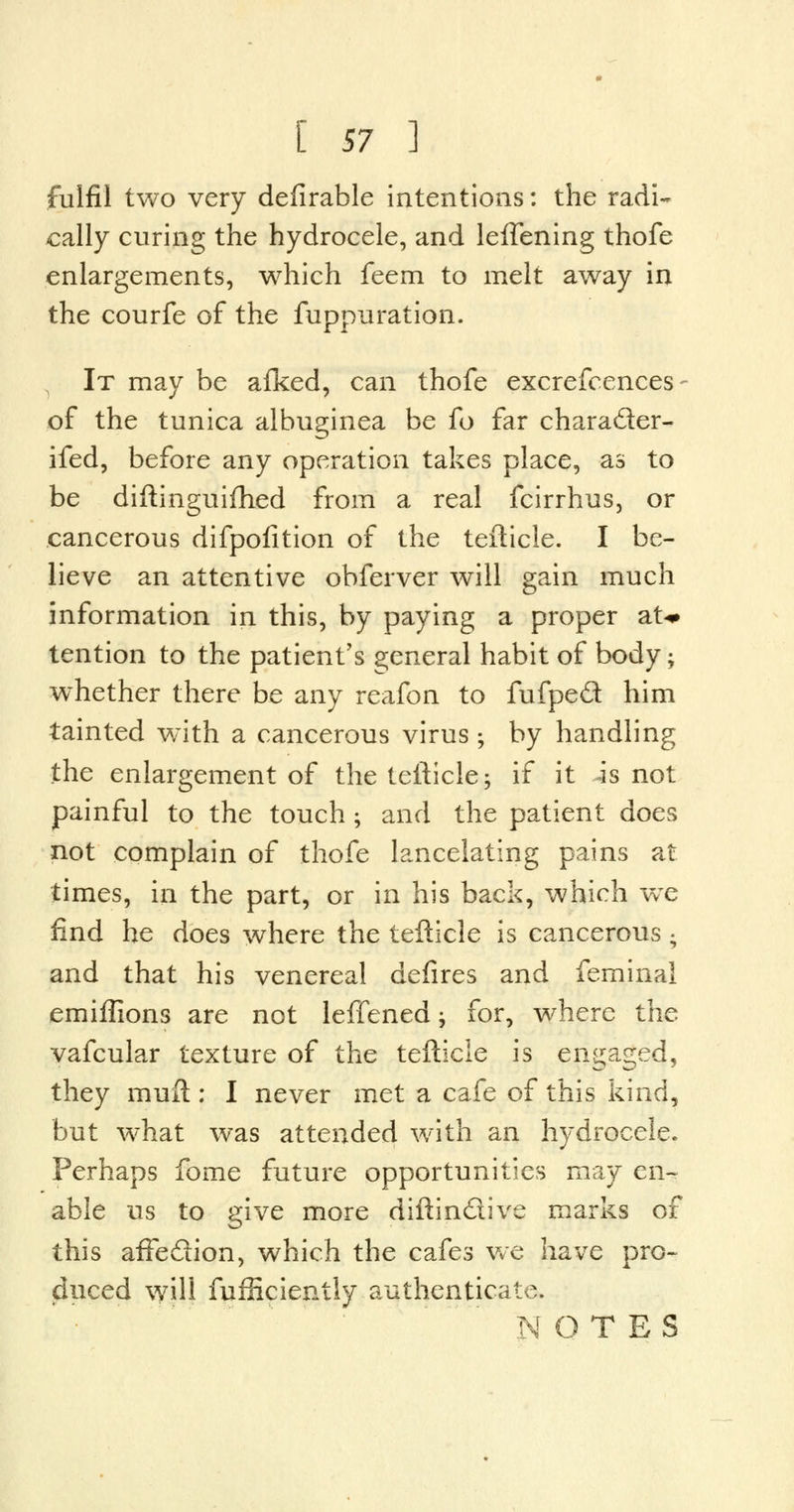 fulfil two very defirable intentions: the radi- cally curing the hydrocele, and leflening thofe enlargements, which feem to melt away in the courfe of the fuppuration. 1 It may be afked, can thofe excrefcences of the tunica albuginea be fo far chara&er- ifed, before any operation takes place, as to be diftinguifhed from a real fcirrhus, or cancerous difpolition of the tefticle. I be- lieve an attentive obferver will gain much information in this, by paying a proper at-* tention to the patient's general habit of body -y whether there be any reafon to fufped him tainted with a cancerous virus ; by handling the enlargement of the tefticle; if it is not painful to the touch ; and the patient does not complain of thofe lancelating pains at times, in the part, or in his back, which we find he does where the tefticle is cancerous ; and that his venereal defires and feminal emiflions are not leffened j for, where the vafcular texture of the tefticle is engaged, they muft : I never met a cafe of this kind, but what was attended with an hydrocele. Perhaps fome future opportunities may en- able us to give more diftin&ive marks of this affedion, which the cafes we have pro- duced will fufficiently authenticate. NOTES