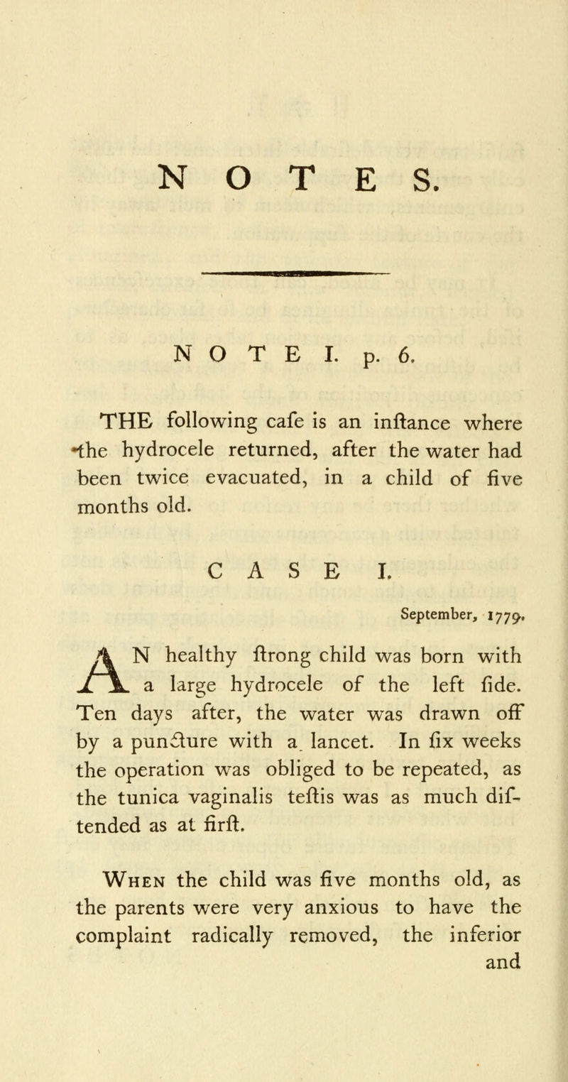 N O T E I. p. 6. THE following cafe is an inftance where •the hydrocele returned, after the water had been twice evacuated, in a child of five months old. CASE I. September, 1779. AN healthy flrong child was born with a large hydrocele of the left fide. Ten days after, the water was drawn off by a pun£ture with 3. lancet. In fix weeks the operation was obliged to be repeated, as the tunica vaginalis teftis was as much dif- tended as at firft. When the child was five months old, as the parents were very anxious to have the complaint radically removed, the inferior and