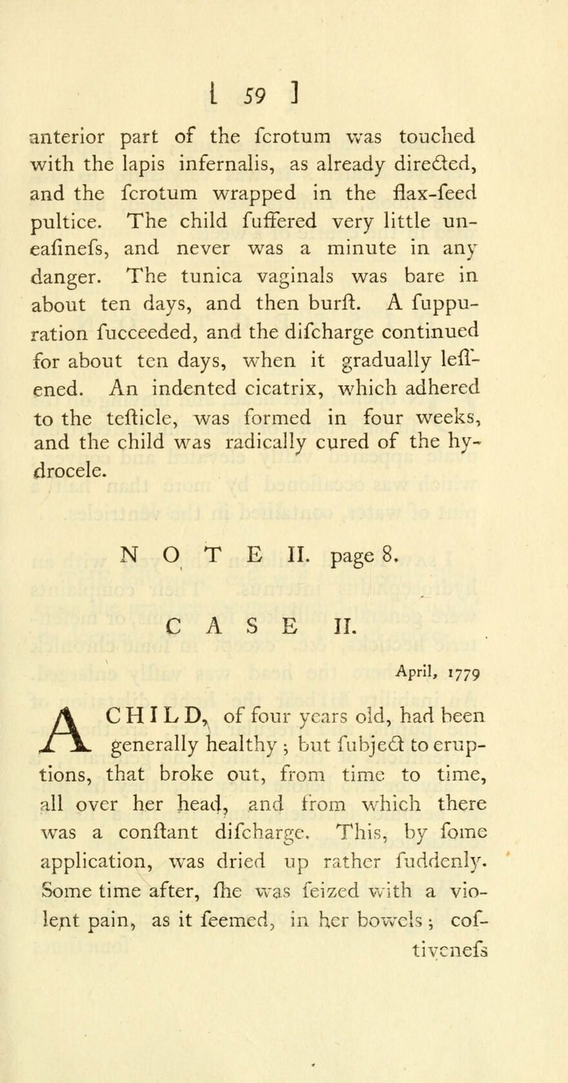 anterior part of the fcrotum was touched with the lapis infernalis, as already directed, and the fcrotum wrapped in the flax-feed pultice. The child faftered very little un- eafinefs, and never was a minute in any danger. The tunica vaginals was bare in about ten days, and then burft. A fuppu- ration fucceeded, and the difcharge continued for about ten days, w^hen it gradually lefl- ened. An indented cicatrix, which adhered to the tefticle, was formed in four weeks, and the child was radically cured of the hy- drocele. NOTE II. page 8. C A S E II. April, 1779 AC H I L Dr of four years old, had been generally healthy •, but fubje£t to erup- tions, that broke out, from time to time, all over her head, and from which there was a conftant difcharge. This, by fome application, was dried up rather fuddenly. Some time after, fhe was feized with a vio- lent pain, as it feemed, in her bowels ; cof- tivcnefs