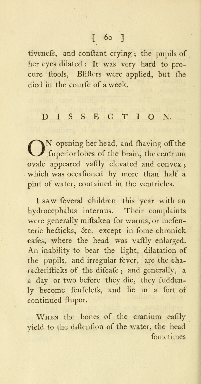 tivenefs, and conftant crying ; the pupils of her eyes dilated : It was very hard to pro- cure ftools, Blifters were applied, but fhe died in the courfe of a week. DISSECTION. ON opening her head, and fhaving off the fuperior lobes of the brain, the centrum ovale appeared vaftly elevated and convex ; which was occafioned by more than half a pint of water, contained in the ventricles. I saw feveral children this year with an hydrocephalus internus. Their complaints were generally miftaken for worms, or mefen- teric he£tjcks, &c. except in fome chronick cafes, where the head was vaftly enlarged. An inability to bear the light, dilatation of the pupils, and irregular fever, are the cha- ra&erifticks of the difeafe; and generally, a a day or two before they die, they fudden- ly become fenfelefs, and lie in a fort of continued ftupor. When the bones of the cranium eafily yield to the diftenfion of the water, the head fometirnes