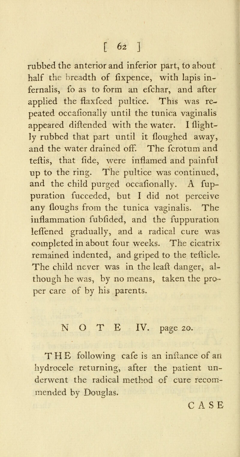rubbed the anterior and inferior part, to about half the breadth of fixpence, with lapis in- fernalis, fo as to form an efchar, and after applied the flaxfeed pultice. This was re- peated occafionally until the tunica vaginalis appeared diftended with the water. I flight^ ly rubbed that part until it floughed away, and the water drained off. The fcrotum and teftis, that fide, were inflamed and painful up to the ring. The pultice was continued, and the child purged occafionally. A fup- puration fucceded, but I did not perceive any floughs from the tunica vaginalis. The inflammation fubfided, and the fuppuration lefTened gradually, and a radical cure was completed in about four weeks. The cicatrix remained indented, and griped to the tefticle. The child never was in the leaft danger, al- though he was, by no means, taken the pro- per care of by his parents. NOTE IV. page 20. THE following cafe is an inftance of ari hydrocele returning, after the patient un- derwent the radical method of cure recom- mended by Douglas. CASE