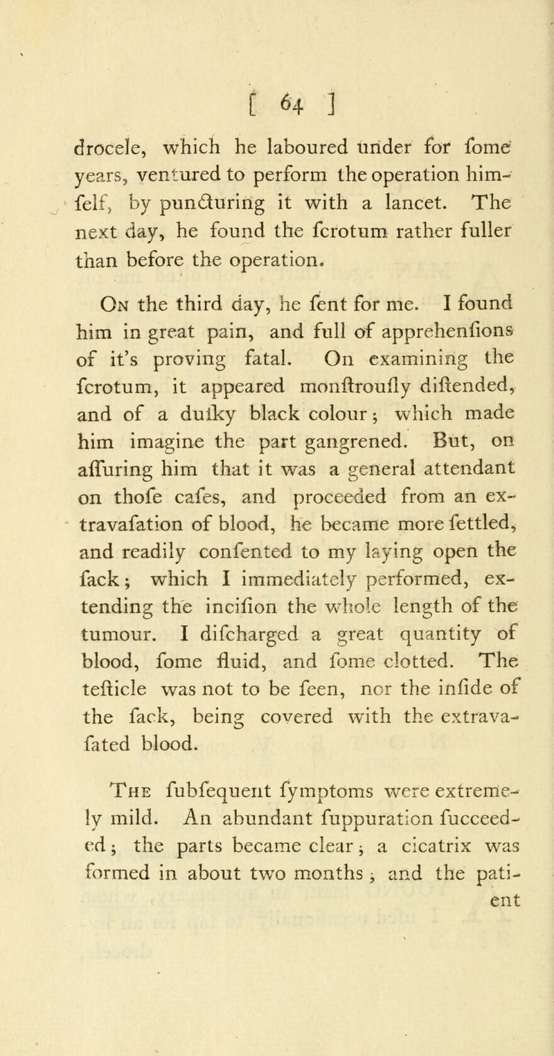 drocele, which he laboured urider for fome; years, ventured to perform the operation him- felf, by pun&uririg it with a lancet. The next day, he found the fcrotum rather fuller than before the operation. On the third day, he fent for me. I found him in great pain, and full of appreheniions of it's proving fatal. On examining the fcrotum, it appeared monftroufly diftended, and of a dulky black colour; which made him imagine the part gangrened. But, on alluring him that it was a general attendant on thofe cafes, and proceeded from an ex- travafation of blood, he became more fettled, and readily confented to my laying open the fack; which I immediately performed, ex- tending the inciiion the whole length of the tumour. I difcharged a great quantity of blood, fome fluid, and fome clotted. The tefticle was not to be feen, nor the infide of the fack, being covered with the extrava- fated blood. The fubfequent fymptoms were extreme- ly mild. An abundant fuppuration fucceed- ed 5 the parts became clear ± a cicatrix was formed in about two months j and the pati- ent