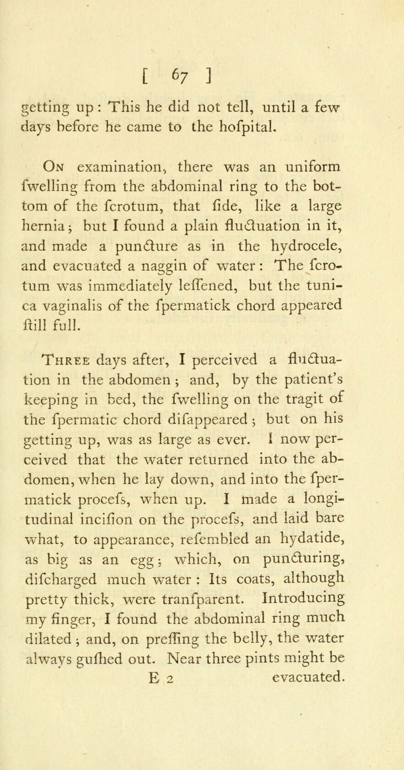 getting up : This he did not tell, until a few- days before he came to the hofpital. On examination-, there was an uniform fwelling from the abdominal ring to the bot- tom of the fcrotum, that fide, like a large hernia -> but I found a plain fluctuation in it, and made a puncture as in the hydrocele, and evacuated a naggin of water: The fcro- tum was immediately leffened, but the tuni- ca vaginalis of the fpermatick chord appeared ftill full. Three days after, I perceived a fluctua- tion in the abdomen; and, by the patient's keeping in bed, the fwelling on the tragit of the fpermatic chord difappeared •> but on his getting up, was as large as ever. I now per- ceived that the water returned into the ab- domen, when he lay down, and into the fper- matick procefs, when up. I made a longi- tudinal incifion on the procefs, and laid bare what, to appearance, refembled an hydatide, as big as an egg: which, on puncturing, difcharged much water : Its coats, although pretty thick, were tranfparent. Introducing my finger, I found the abdominal ring much dilated; and, on preffing the belly, the water always gufhed out. Near three pints might be E 2 evacuated.