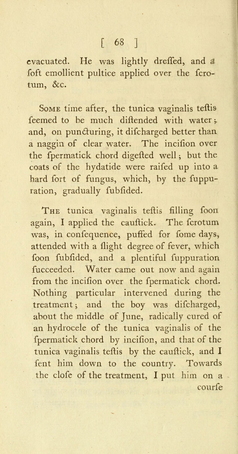 evacuated. He was lightly drefled, and £ foft emollient pultice applied over the fcro- tum, &c. Some time after, the tunica vaginalis teftis feemed to be much diftended with water -T and, on pun&uring, it difcharged better than a naggin of clear water. The incifion over the fpermatick chord digefted well; but the coats of the hydatide were raifed up into a hard fort of fungus, which, by the fuppu- ration, gradually fubfided. The tunica vaginalis teftis filling foon again, I applied the cauftick. The fcrotum was, in confequence, puffed for fome days, attended with a flight degree of fever, which foon fubfided, and a plentiful fuppuration fucceeded. Water came out now and again from the incifion over the fpermatick chord. Nothing particular intervened during the treatment -, and the boy was difcharged, about the middle of June, radically cured of an hydrocele of the tunica vaginalis of the fpermatick chord by incifion, and that of the tunica vaginalis teftis by the cauftick, and I fent him down to the country. Towards the clofe of the treatment, I put him on a courfe