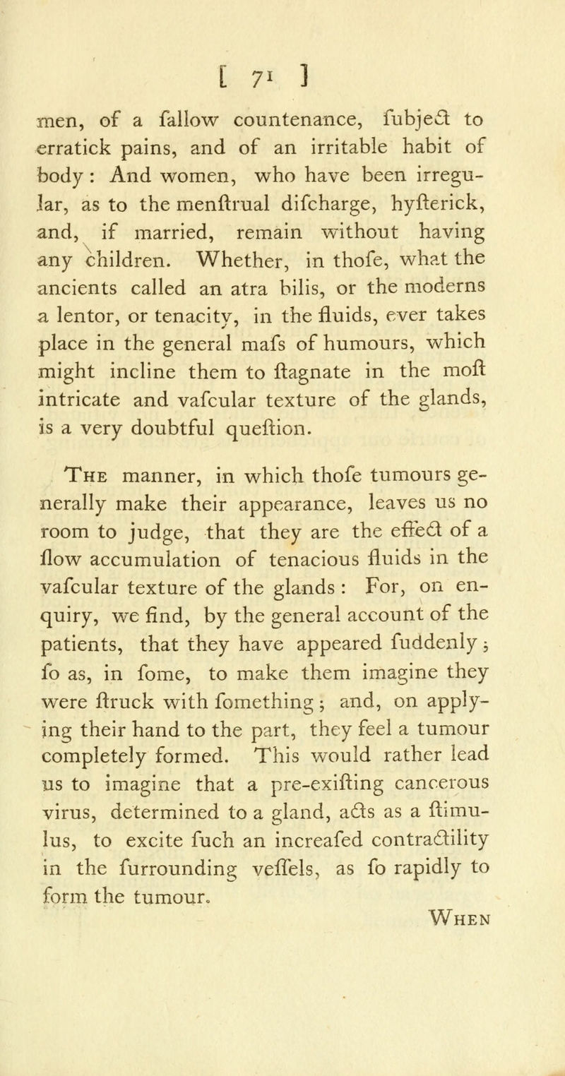 [ 7* 3 men, of a fallow countenance, fubjed to erratick pains, and of an irritable habit of body : And women, who have been irregu- lar, as to the menftraal difcharge, hyfterick, and, if married, remain without having any children. Whether, in thofe, what the ancients called an atra bilis, or the moderns a lentor, or tenacity, in the fluids, ever takes place in the general mafs of humours, which might incline them to ftagnate in the moft intricate and vafcular texture of the glands, is a very doubtful queftion. The manner, in which thofe tumours ge- nerally make their appearance, leaves us no room to judge, that they are the efted of a flow accumulation of tenacious fluids in the vafcular texture of the glands : For, on en- quiry, we find, by the general account of the patients, that they have appeared fuddenly ; fo as, in fome, to make them imagine they were ftruck with fomething • and, on apply- ing their hand to the part, they feel a tumour completely formed. This would rather lead us to imagine that a pre-exifting cancerous virus, determined to a gland, ads as a ftimu- lus, to excite fuch an increafed contradility in the furrounding veflels, as fo rapidly to form the tumour When