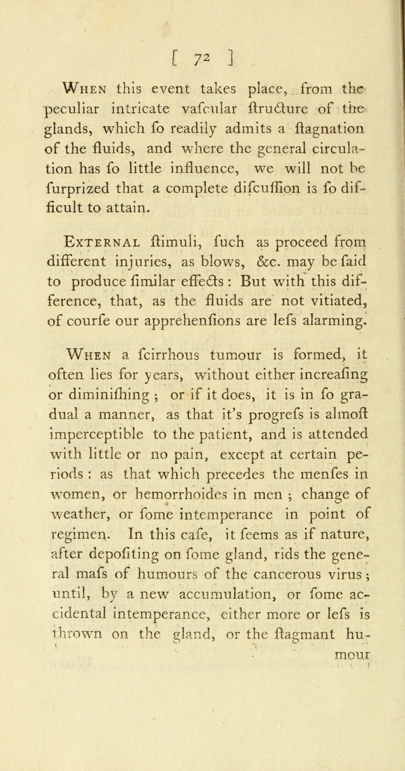 When this event takes place, from the* peculiar intricate vafcular ftrucSure of the glands, which fo readily admits a ftagnation of the fluids, and where the general circula- tion has fo little influence, we will not he furprized that a complete difcuffion is fo dif- ficult to attain. External ftimuli, fuch as proceed from different injuries, as blows, &c. may befaid to produce fimilar effects : But with this dif- ference, that, as the fluids are not vitiated, of courfe our apprehenfions are lefs alarming. When a fcirrhous tumour is formed, it often lies for years, without either increasing or diminishing ; or if it does, it is in fo gra- dual a manner, as that it's progrefs is almoft imperceptible to the patient, and is attended with little or no pain, except at certain pe- riods : as that which precedes the menfes in women, or hemorrhoides in men •, change of weather, or ibme intemperance in point of regimen. In this cafe, it feems as if nature, after depofiting on fome gland, rids the gene- ral mafs of humours of the cancerous virus; until, by a new accumulation, or fome ac- cidental intemperance, either more or lefs is thrown on the gland, or the ftagmant hu- mour