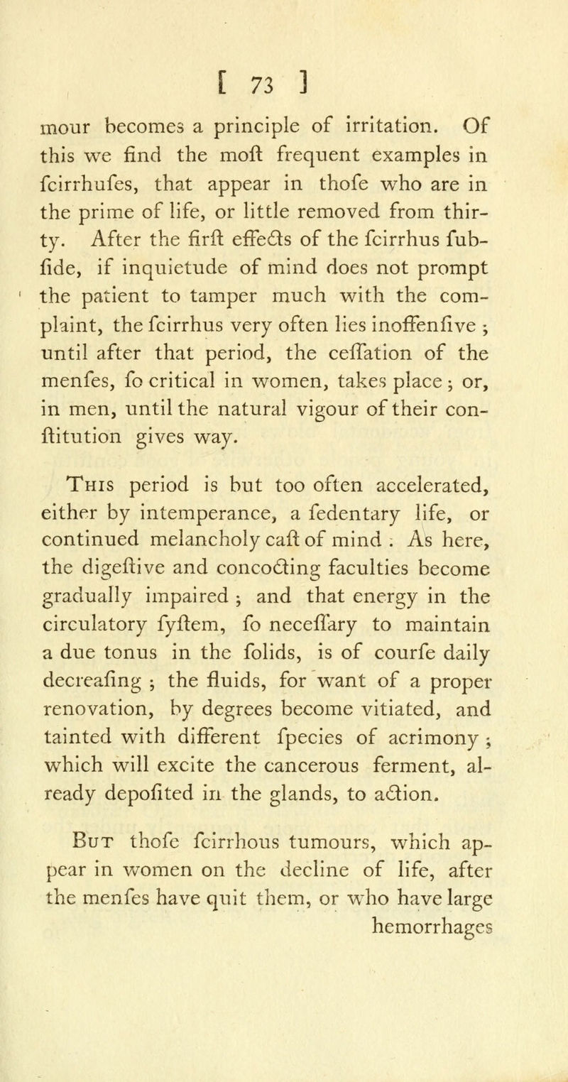 mour becomes a principle of irritation. Of this we find the moft frequent examples in fcirrhufes, that appear in thofe who are in the prime of life, or little removed from thir- ty. After the firft effeds of the fcirrhus fub- fide, if inquietude of mind does not prompt the patient to tamper much with the com- plaint, the fcirrhus very often lies inoffenfive -y until after that period, the ceffation of the menfes, fo critical in women, takes place; or, in men, until the natural vigour of their con- ftitution gives way. This period is but too often accelerated, either by intemperance, a fedentary life, or continued melancholy caft of mind . As here, the digeftive and concoding faculties become gradually impaired ; and that energy in the circulatory fyftem, fo neceflary to maintain a due tonus in the folids, is of courfe daily decreafing ; the fluids, for wrant of a proper renovation, by degrees become vitiated, and tainted with different fpecies of acrimony ; which will excite the cancerous ferment, al- ready depofited in the glands, to adion. But thofe fcirrhous tumours, which ap- pear in women on the decline of life, after the menfes have quit them, or who have large hemorrhages