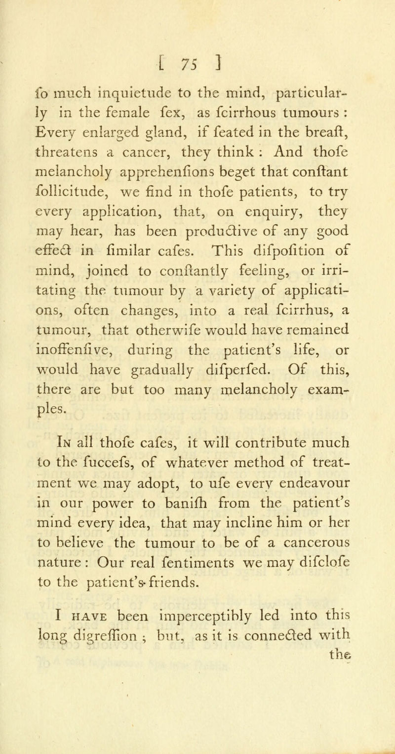 fo much inquietude to the mind, particular- ly in the female fex, as fcirrhous tumours : Every enlarged gland, if feated in the breaft, threatens a cancer, they think : And thofe melancholy apprehenfions beget that conftant follicitude, we find in thofe patients, to try every application, that, on enquiry, they may hear, has been productive of any good effect in fimilar cafes. This difpofition of mind, joined to conftantly feeling, or irri- tating the tumour by a variety of applicati- ons, often changes, into a real fcirrhus, a tumour, that otherwife would have remained inoffenfive, during the patient's life, or would have gradually difperfed. Of this, there are but too many melancholy exam- ples. In all thofe cafes, it will contribute much to the fuccefs, of whatever method of treat- ment we may adopt, to ufe every endeavour in our power to banifh from the patient's mind every idea, that may incline him or her to believe the tumour to be of a cancerous nature : Our real fentiments we may difclofe to the patient's-friends. I have been imperceptibly led into this long digreffion ; but, as it is conne&ed with the